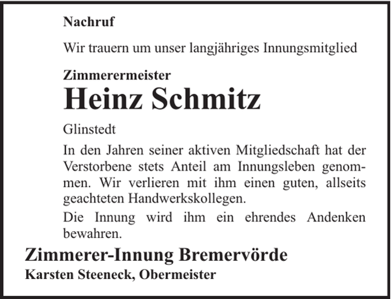 <p>Nachruf<br />Wir trauern um unser langjähriges Innungsmitglied<br />Zimmerermeister</p><p>Heinz Schmitz</p><p>Glinstedt<br />In den Jahren seiner aktiven Mitgliedschaft hat der<br />Verstorbene stets Anteil am Innungsleben genommen. Wir verlieren mit ihm einen guten, allseits<br />geachteten Handwerkskollegen.<br />Die Innung wird ihm ein ehrendes Andenken<br />bewahren.</p><p>Zimmerer-Innung Bremervörde<br />Karsten Steeneck, Obermeister</p>