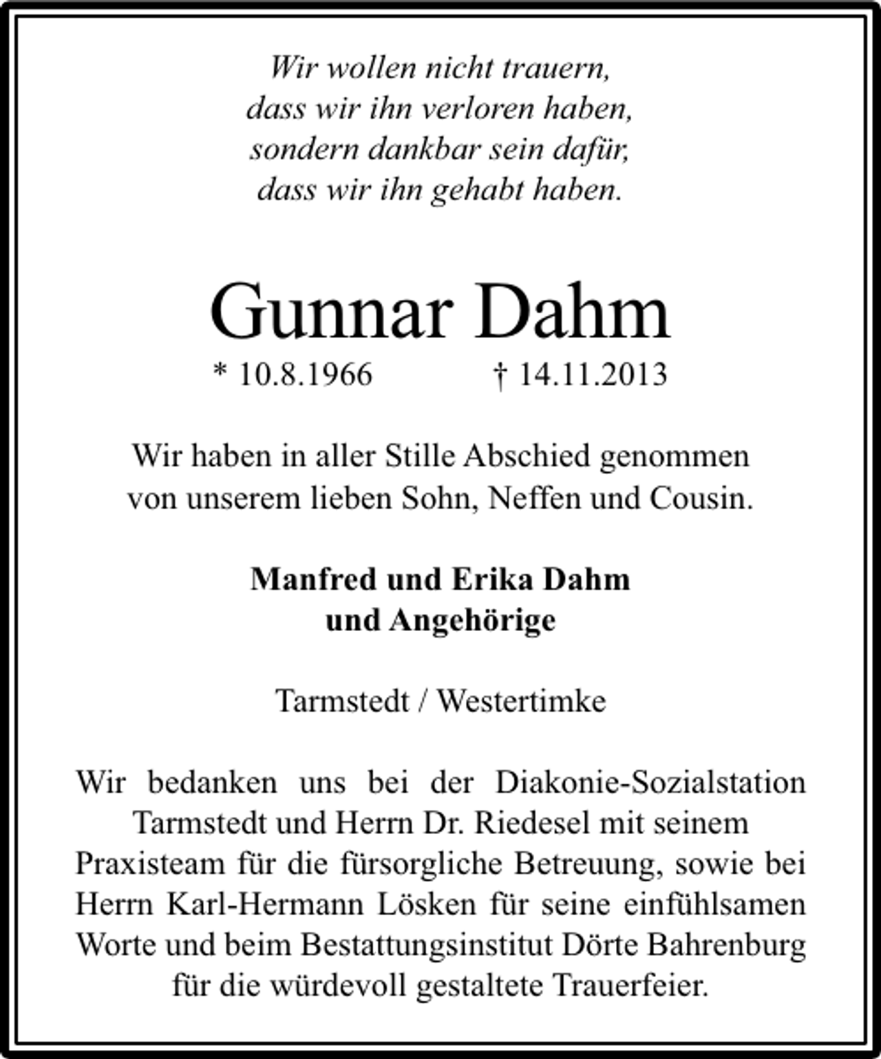 <p>Wir wollen nicht trauern,<br />dass wir ihn verloren haben,<br />sondern dankbar sein dafür,<br />dass wir ihn gehabt haben.</p><p>Gunnar Dahm<br />* 10.8.1966</p><p>† 14.11.2013</p><p>Wir haben in aller Stille Abschied genommen<br />von unserem lieben Sohn, Neffen und Cousin.<br />Manfred und Erika Dahm<br />und Angehörige<br />Tarmstedt / Westertimke<br />Wir bedanken uns bei der Diakonie-Sozialstation<br />Tarmstedt und Herrn Dr. Riedesel mit seinem<br />Praxisteam für die fürsorgliche Betreuung, sowie bei<br />Herrn Karl-Hermann Lösken für seine einfühlsamen<br />Worte und beim Bestattungsinstitut Dörte Bahrenburg<br />für die würdevoll gestaltete Trauerfeier.</p>