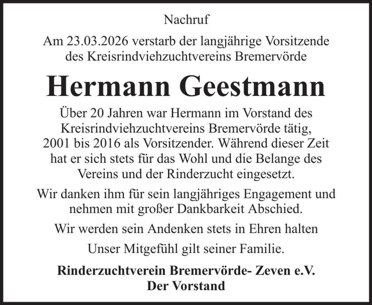 <p>Nachruf<br />Am 23.03.2026 verstarb der langjährige Vorsitzende<br />des Kreisrindviehzuchtvereins Bremervörde</p><p>Hermann Geestmann<br />Über 20 Jahren war Hermann im Vorstand des<br />Kreisrindviehzuchtvereins Bremervörde tätig,<br />2001 bis 2016 als Vorsitzender. Während dieser Zeit<br />hat er sich stets für das Wohl und die Belange des<br />Vereins und der Rinderzucht eingesetzt.<br />Wir danken ihm für sein langjähriges Engagement und<br />nehmen mit großer Dankbarkeit Abschied.<br />Wir werden sein Andenken stets in Ehren halten<br />Unser Mitgefühl gilt seiner Familie.<br />Rinderzuchtverein Bremervörde- Zeven e.V.<br />Der Vorstand</p>