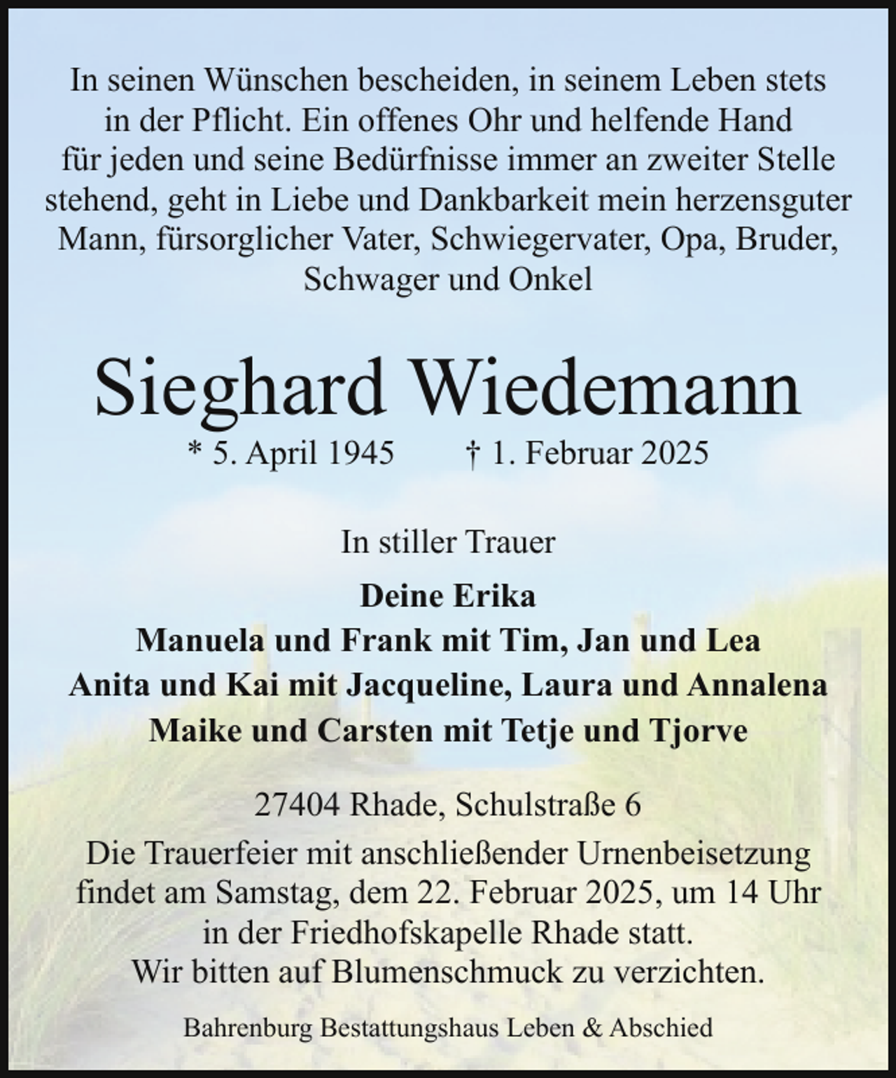 <p>In seinen Wünschen bescheiden, in seinem Leben stets<br />in der Pflicht. Ein offenes Ohr und helfende Hand<br />für jeden und seine Bedürfnisse immer an zweiter Stelle<br />stehend, geht in Liebe und Dankbarkeit mein herzensguter<br />Mann, fürsorglicher Vater, Schwiegervater, Opa, Bruder,<br />Schwager und Onkel</p><p>Sieghard Wiedemann<br />* 5. April 1945</p><p>† 1. Februar 2025</p><p>In stiller Trauer<br />Deine Erika<br />Manuela und Frank mit Tim, Jan und Lea<br />Anita und Kai mit Jacqueline, Laura und Annalena<br />Maike und Carsten mit Tetje und Tjorve<br />27404 Rhade, Schulstraße 6<br />Die Trauerfeier mit anschließender Urnenbeisetzung<br />findet am Samstag, dem 22. Februar 2025, um 14 Uhr<br />in der Friedhofskapelle Rhade statt.<br />Wir bitten auf Blumenschmuck zu verzichten.<br />Bahrenburg Bestattungshaus Leben &amp; Abschied</p>