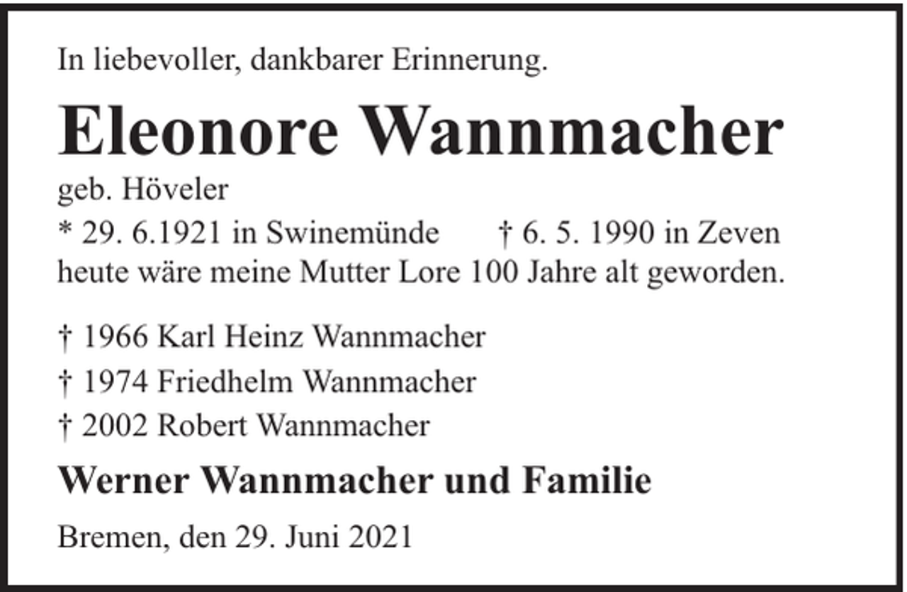 <p>In liebevoller, dankbarer Erinnerung.</p><p>Eleonore Wannmacher</p><p>geb. Höveler<br />* 29. 6.1921 in Swinemünde<br />† 6. 5. 1990 in Zeven<br />heute wäre meine Mutter Lore 100 Jahre alt geworden.<br />† 1966 Karl Heinz Wannmacher<br />† 1974 Friedhelm Wannmacher<br />† 2002 Robert Wannmacher</p><p>Werner Wannmacher und Familie<br />Bremen, den 29. Juni 2021</p>