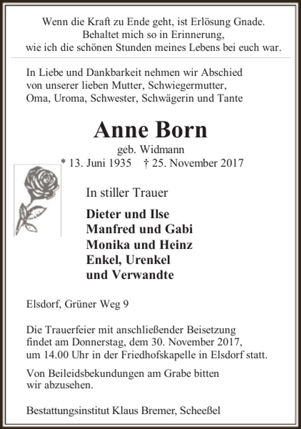 <p>Wenn die Kraft zu Ende geht, ist Erlösung Gnade.<br />Behaltet mich so in Erinnerung,<br />wie ich die schönen Stunden meines Lebens bei euch war.</p><p>In Liebe und Dankbarkeit nehmen wir Abschied<br />von unserer lieben Mutter, Schwiegermutter,<br />Oma, Uroma, Schwester, Schwägerin und Tante</p><p>Anne Born</p><p>geb. Widmann<br />* 13. Juni 1935 † 25. November 2017</p><p>In stiller Trauer<br />Dieter und Ilse<br />Manfred und Gabi<br />Monika und Heinz<br />Enkel, Urenkel<br />und Verwandte<br />Elsdorf, Grüner Weg 9<br />Die Trauerfeier mit anschließender Beisetzung<br />findet am Donnerstag, dem 30. November 2017,<br />um 14.00 Uhr in der Friedhofskapelle in Elsdorf statt.<br />Von Beileidsbekundungen am Grabe bitten<br />wir abzusehen.</p><p>Bestattungsinstitut Klaus Bremer, Scheeßel</p>