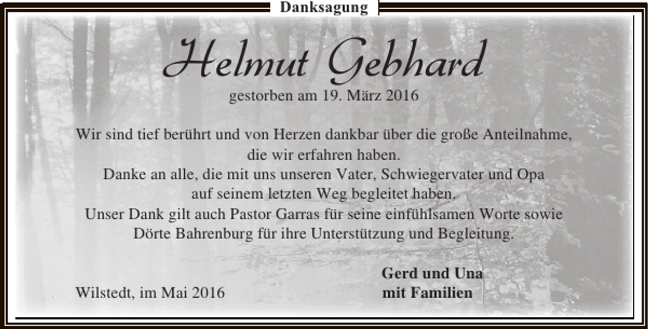 <p>Danksagung</p><p>Helmut Gebhard<br />gestorben am 19. März 2016</p><p>Wir sind tief berührt und von Herzen dankbar über die große Anteilnahme,<br />die wir erfahren haben.<br />Danke an alle, die mit uns unseren Vater, Schwiegervater und Opa<br />auf seinem letzten Weg begleitet haben.<br />Unser Dank gilt auch Pastor Garras für seine einfühlsamen Worte sowie<br />Dörte Bahrenburg für ihre Unterstützung und Begleitung.<br />Wilstedt, im Mai 2016</p><p>Gerd und Una<br />mit Familien</p>