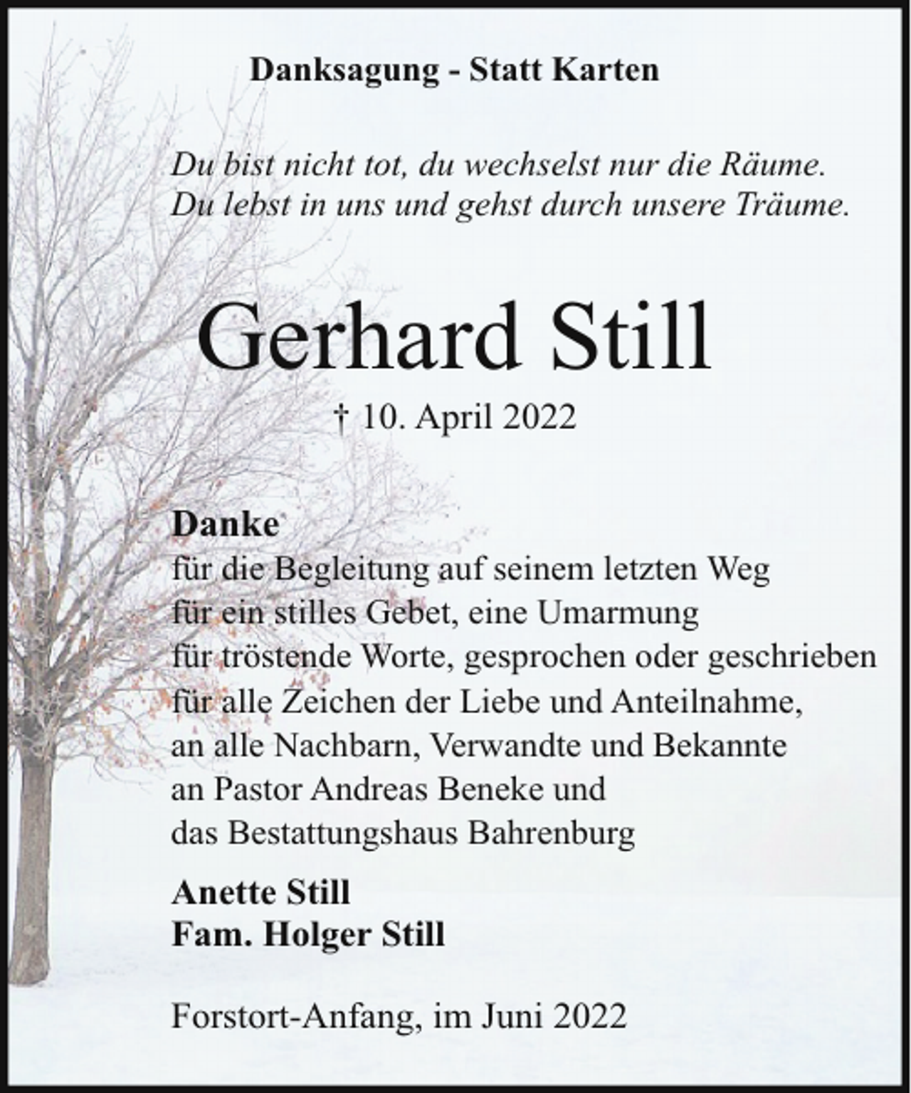 <p>Danksagung - Statt Karten<br />Du bist nicht tot, du wechselst nur die Räume.<br />Du lebst in uns und gehst durch unsere Träume.</p><p>Gerhard Still<br />† 10. April 2022</p><p>Danke</p><p>für die Begleitung auf seinem letzten Weg<br />für ein stilles Gebet, eine Umarmung<br />für tröstende Worte, gesprochen oder geschrieben<br />für alle Zeichen der Liebe und Anteilnahme,<br />an alle Nachbarn, Verwandte und Bekannte<br />an Pastor Andreas Beneke und<br />das Bestattungshaus Bahrenburg</p><p>Anette Still<br />Fam. Holger Still<br />Forstort-Anfang, im Juni 2022</p>