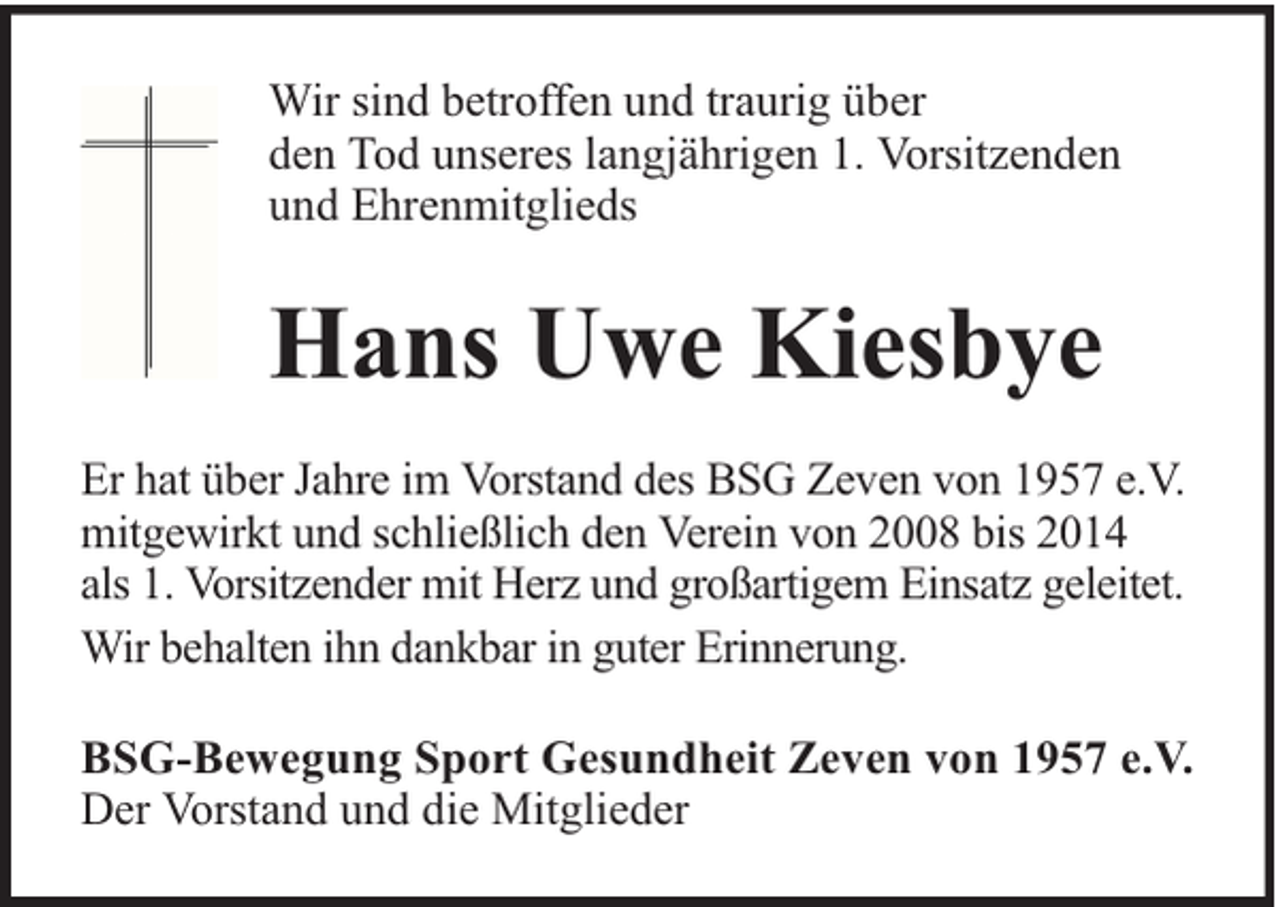 <p>Wir sind betroffen und traurig über<br />den Tod unseres langjährigen 1. Vorsitzenden<br />und Ehrenmitglieds</p><p>Hans Uwe Kiesbye<br />Er hat über Jahre im Vorstand des BSG Zeven von 1957 e.V.<br />mitgewirkt und schließlich den Verein von 2008 bis 2014<br />als 1. Vorsitzender mit Herz und großartigem Einsatz geleitet.<br />Wir behalten ihn dankbar in guter Erinnerung.<br />BSG-Bewegung Sport Gesundheit Zeven von 1957 e.V.<br />Der Vorstand und die Mitglieder</p>