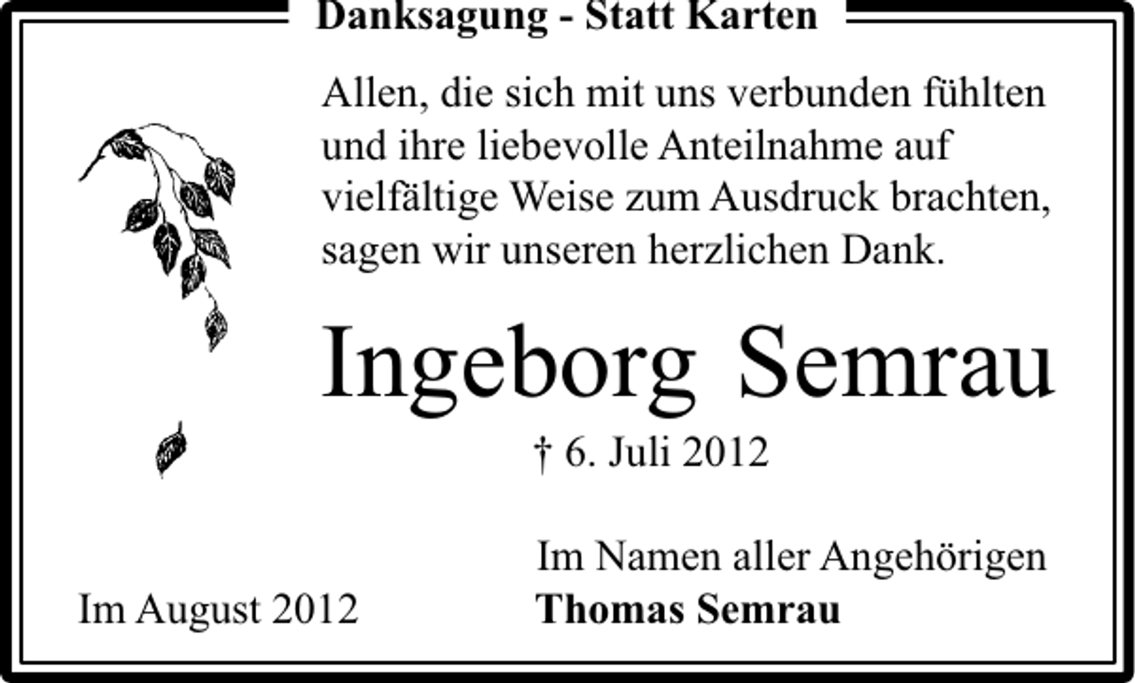 <p>Danksagung - Statt Karten<br />Allen, die sich mit uns verbunden fühlten<br />und ihre liebevolle Anteilnahme auf<br />vielfältige Weise zum Ausdruck brachten,<br />sagen wir unseren herzlichen Dank.</p><p>Ingeborg Semrau<br />† 6. Juli 2012</p><p>Im August 2012</p><p>Im Namen aller Angehörigen<br />Thomas Semrau</p>