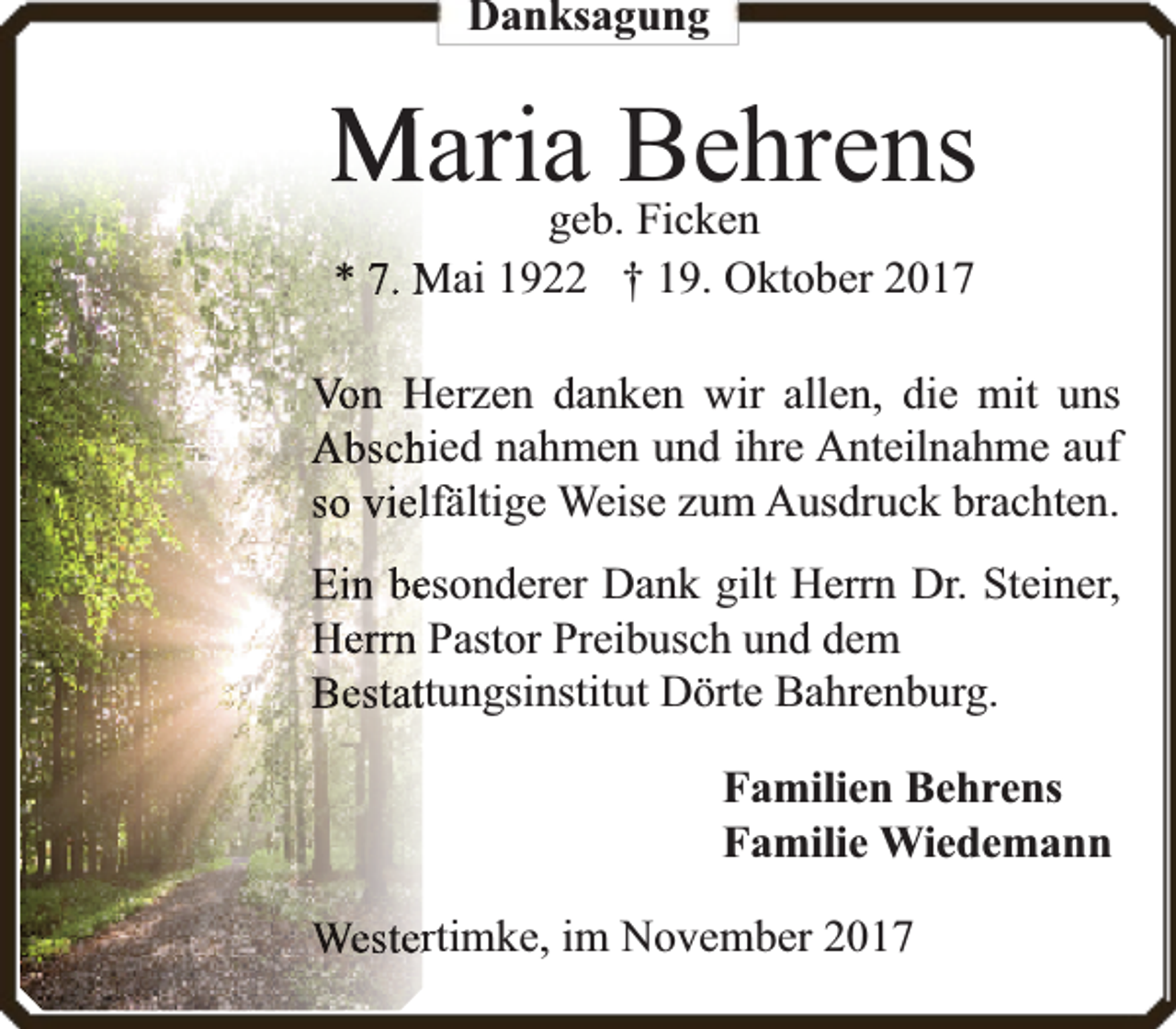 <p>Danksagung</p><p>Mariageb.Behrens<br />Ficken<br />* 7. Mai 1922 † 19. Oktober 2017</p><p>Von Herzen danken wir allen, die mit uns<br />Abschhied nahmen und ihre Anteilnahme auf<br />so viellffäältige Weise zum Ausdruck brachten.<br />Ein beesonderer Dank gilt Herrn Dr. Steiner,<br />Herrn Pastor Preibusch und dem<br />Bestatttungsinstitut Dörte Bahrenburg.<br />Familien Behrens<br />Familie Wiedemann<br />Westerrtimke, im November 2017</p>