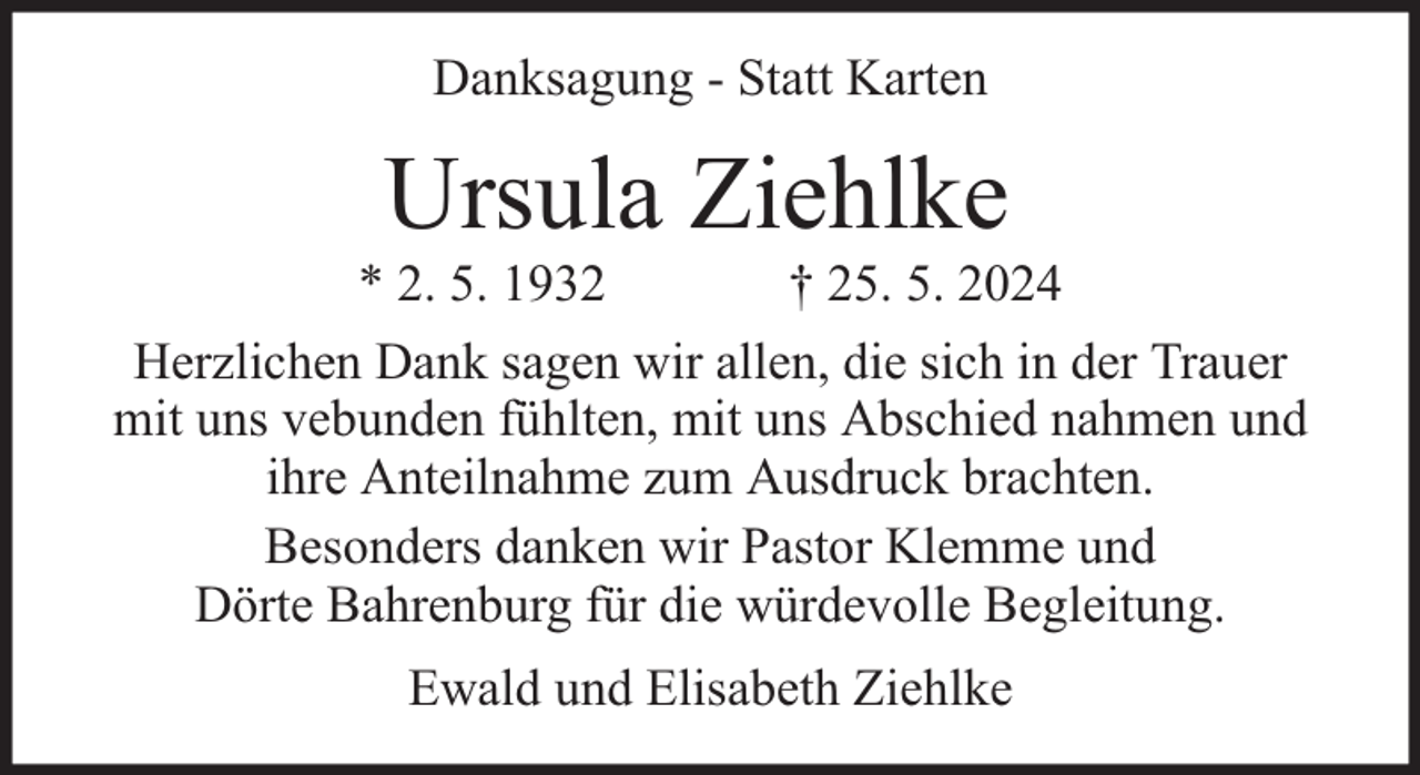 <p>Danksagung - Statt Karten</p><p>Ursula Ziehlke</p><p>* 2. 5. 1932<br />† 25. 5. 2024<br />Herzlichen Dank sagen wir allen, die sich in der Trauer<br />mit uns vebunden fühlten, mit uns Abschied nahmen und<br />ihre Anteilnahme zum Ausdruck brachten.<br />Besonders danken wir Pastor Klemme und<br />Dörte Bahrenburg für die würdevolle Begleitung.<br />Ewald und Elisabeth Ziehlke</p>