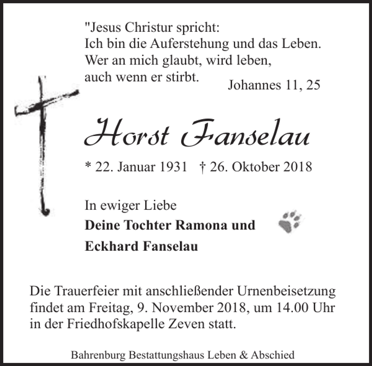 <p>"Jesus Christur spricht:<br />Ich bin die Auferstehung und das Leben.<br />Wer an mich glaubt, wird leben,<br />auch wenn er stirbt.<br />Johannes 11, 25</p><p>Horst Fanselau</p><p>* 22. Januar 1931 † 26. Oktober 2018<br />In ewiger Liebe<br />Deine Tochter Ramona und<br />Eckhard Fanselau<br />Die Trauerfeier mit anschließender Urnenbeisetzung<br />findet am Freitag, 9. November 2018, um 14.00 Uhr<br />in der Friedhofskapelle Zeven statt.<br />Bahrenburg Bestattungshaus Leben &amp; Abschied</p>