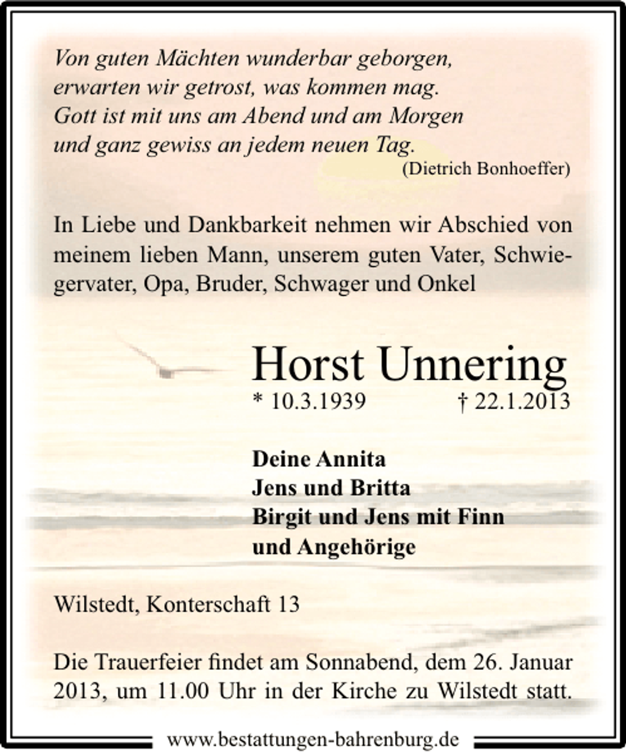 <p>Von guten Mächten wunderbar geborgen,<br />erwarten wir getrost, was kommen mag.<br />Gott ist mit uns am Abend und am Morgen<br />und ganz gewiss an jedem neuen Tag.</p><p>(Dietrich Bonhoeffer)</p><p>In Liebe und Dankbarkeit nehmen wir Abschied von<br />meinem lieben Mann, unserem guten Vater, Schwiegervater, Opa, Bruder, Schwager und Onkel</p><p>Horst Unnering<br />* 10.3.1939</p><p>† 22.1.2013</p><p>Deine Annita<br />Jens und Britta<br />Birgit und Jens mit Finn<br />und Angehörige<br />Wilstedt, Konterschaft 13<br />Die Trauerfeier ﬁndet am Sonnabend, dem 26. Januar<br />2013, um 11.00 Uhr in der Kirche zu Wilstedt statt.<br />www.bestattungen-bahrenburg.de</p>