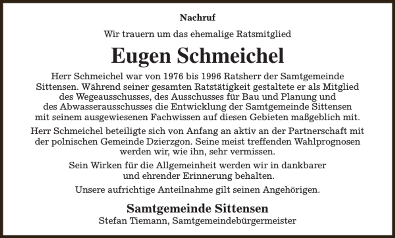 <p>Nachruf<br />Wir trauern um das ehemalige Ratsmitglied</p><p>Eugen Schmeichel<br />Herr Schmeichel war von 1976 bis 1996 Ratsherr der Samtgemeinde<br />Sittensen. Während seiner gesamten Ratstätigkeit gestaltete er als Mitglied<br />des Wegeausschusses, des Ausschusses für Bau und Planung und<br />des Abwasserausschusses die Entwicklung der Samtgemeinde Sittensen<br />mit seinem ausgewiesenen Fachwissen auf diesen Gebieten maßgeblich mit.<br />Herr Schmeichel beteiligte sich von Anfang an aktiv an der Partnerschaft mit<br />der polnischen Gemeinde Dzierzgon. Seine meist treffenden Wahlprognosen<br />werden wir, wie ihn, sehr vermissen.<br />Sein Wirken für die Allgemeinheit werden wir in dankbarer<br />und ehrender Erinnerung behalten.<br />Unsere aufrichtige Anteilnahme gilt seinen Angehörigen.</p><p>Samtgemeinde Sittensen</p><p>Stefan Tiemann, Samtgemeindebürgermeister</p>