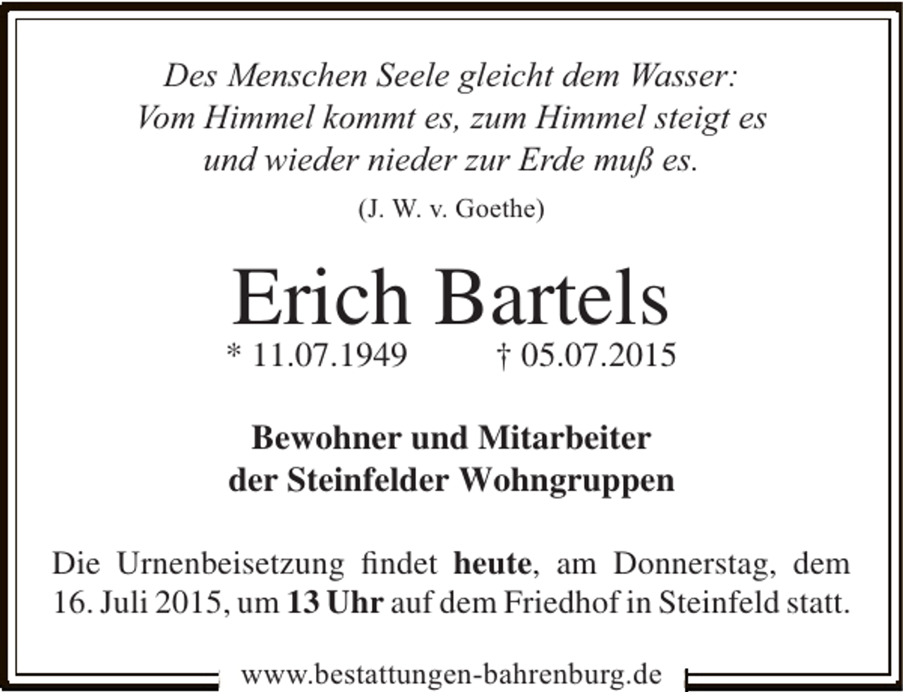 <p>Des Menschen Seele gleicht dem Wasser:<br />Vom Himmel kommt es, zum Himmel steigt es<br />und wieder nieder zur Erde muß es.<br />(J. W. v. Goethe)</p><p>Erich Bartels<br />† 05.07.2015</p><p>* 11.07.1949</p><p>Bewohner und Mitarbeiter<br />der Steinfelder Wohngruppen<br />Die Urnenbeisetzung ﬁndet heute, am Donnerstag, dem<br />16. Juli 2015, um 13 Uhr auf dem Friedhof in Steinfeld statt.<br />www.bestattungen-bahrenburg.de</p>