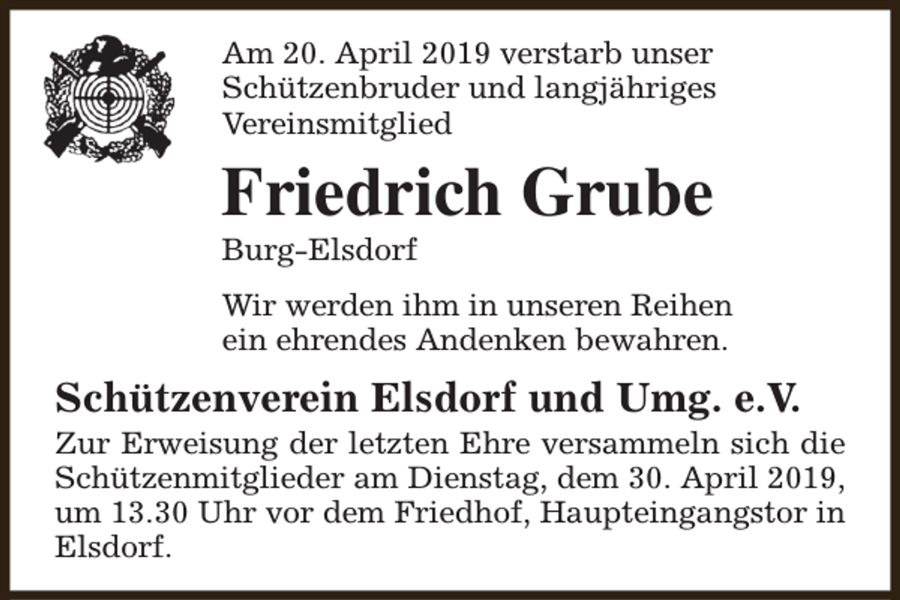 <p>Am 20. April 2019 verstarb unser<br />Schützenbruder und langjähriges<br />Vereinsmitglied</p><p>Friedrich Grube<br />Burg-Elsdorf</p><p>Wir werden ihm in unseren Reihen<br />ein ehrendes Andenken bewahren.</p><p>Schützenverein Elsdorf und Umg. e.V.</p><p>Zur Erweisung der letzten Ehre versammeln sich die<br />Schützenmitglieder am Dienstag, dem 30. April 2019,<br />um 13.30 Uhr vor dem Friedhof, Haupteingangstor in<br />Elsdorf.</p>
