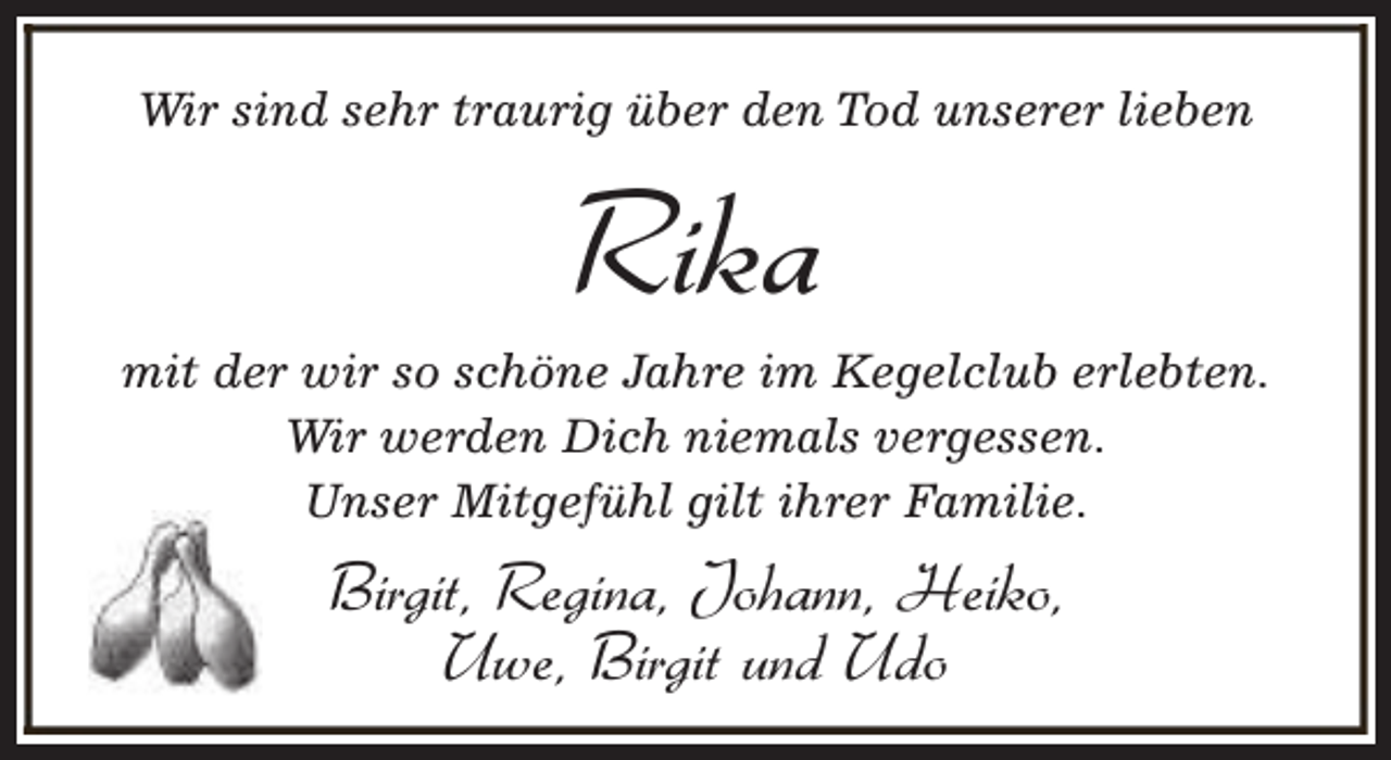 <p>Wir sind sehr traurig über den Tod unserer lieben</p><p>Rika</p><p>mit der wir so schöne Jahre im Kegelclub erlebten.<br />Wir werden Dich niemals vergessen.<br />Unser Mitgefühl gilt ihrer Familie.</p><p>Birgit, Regina, Johann, Heiko,<br />Uwe, Birgit und Udo</p>