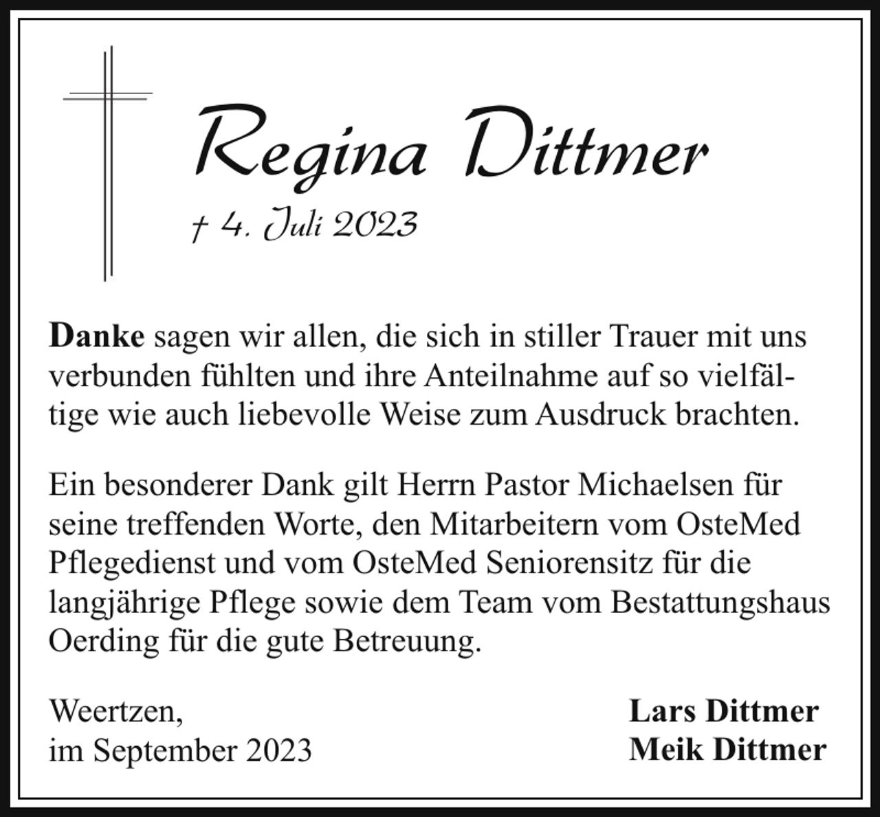 <p>Regina Dittmer<br />† 4. Juli 2023</p><p>Danke sagen wir allen, die sich in stiller Trauer mit uns<br />verbunden fühlten und ihre Anteilnahme auf so vielfältige wie auch liebevolle Weise zum Ausdruck brachten.</p><p>Ein besonderer Dank gilt Herrn Pastor Michaelsen für<br />seine treffenden Worte, den Mitarbeitern vom OsteMed<br />Pflegedienst und vom OsteMed Seniorensitz für die<br />langjährige Pflege sowie dem Team vom Bestattungshaus<br />Oerding für die gute Betreuung.<br />Weertzen,<br />im September 2023</p><p>Lars Dittmer<br />Meik Dittmer</p>