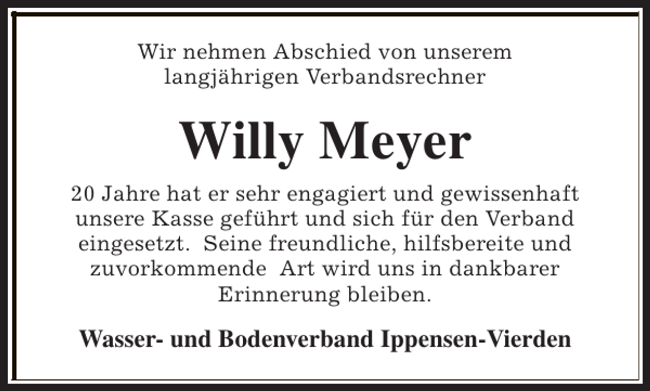 <p>Wir nehmen Abschied von unserem<br />langjährigen Verbandsrechner</p><p>Willy Meyer<br />20 Jahre hat er sehr engagiert und gewissenhaft<br />unsere Kasse geführt und sich für den Verband<br />eingesetzt. Seine freundliche, hilfsbereite und<br />zuvorkommende Art wird uns in dankbarer<br />Erinnerung bleiben.</p><p>Wasser- und Bodenverband Ippensen-Vierden</p>