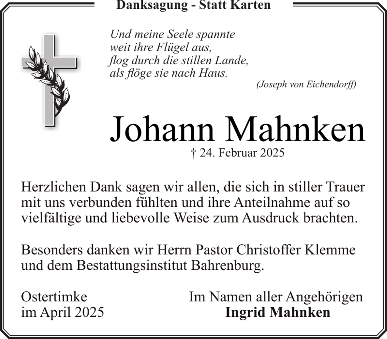 <p>Danksagung - Statt Karten<br />Und meine Seele spannte<br />weit ihre Flügel aus,<br />flog durch die stillen Lande,<br />als flöge sie nach Haus.</p><p>(Joseph von Eichendorff)</p><p>Johann Mahnken<br />† 24. Februar 2025</p><p>Herzlichen Dank sagen wir allen, die sich in stiller Trauer<br />mit uns verbunden fühlten und ihre Anteilnahme auf so<br />vielfältige und liebevolle Weise zum Ausdruck brachten.<br />Besonders danken wir Herrn Pastor Christoffer Klemme<br />und dem Bestattungsinstitut Bahrenburg.<br />Ostertimke<br />im April 2025</p><p>Im Namen aller Angehörigen<br />Ingrid Mahnken</p>