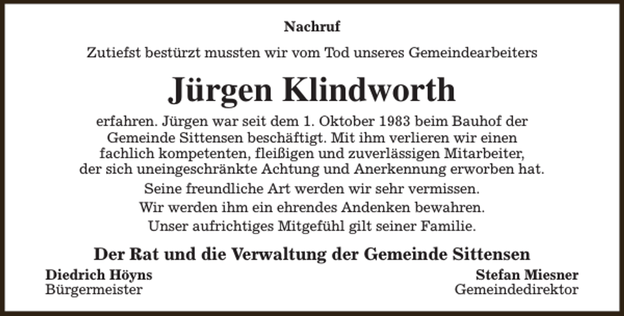 <p>Nachruf<br />Zutiefst bestürzt mussten wir vom Tod unseres Gemeindearbeiters</p><p>Jürgen Klindworth</p><p>erfahren. Jürgen war seit dem 1. Oktober 1983 beim Bauhof der<br />Gemeinde Sittensen beschäftigt. Mit ihm verlieren wir einen<br />fachlich kompetenten, fleißigen und zuverlässigen Mitarbeiter,<br />der sich uneingeschränkte Achtung und Anerkennung erworben hat.<br />Seine freundliche Art werden wir sehr vermissen.<br />Wir werden ihm ein ehrendes Andenken bewahren.<br />Unser aufrichtiges Mitgefühl gilt seiner Familie.</p><p>Der Rat und die Verwaltung der Gemeinde Sittensen</p><p>Diedrich Höyns<br />Bürgermeister</p><p>Stefan Miesner<br />Gemeindedirektor</p>