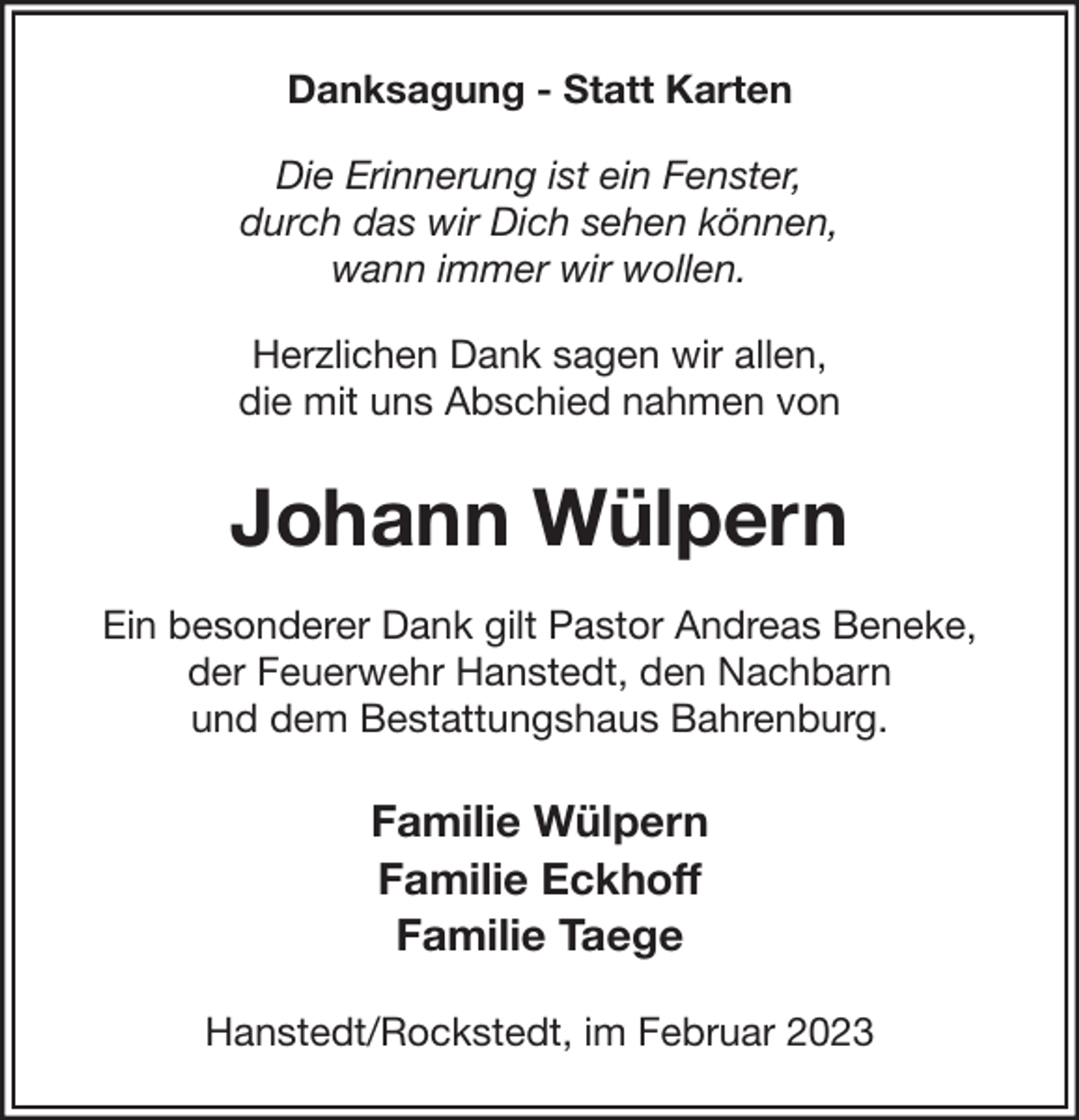 <p>Danksagung - Statt Karten<br />Die Erinnerung ist ein Fenster,<br />durch das wir Dich sehen können,<br />wann immer wir wollen.<br />Herzlichen Dank sagen wir allen,<br />die mit uns Abschied nahmen von</p><p>Johann Wülpern<br />Ein besonderer Dank gilt Pastor Andreas Beneke,<br />der Feuerwehr Hanstedt, den Nachbarn<br />und dem Bestattungshaus Bahrenburg.</p><p>Familie Wülpern<br />Familie Eckhoff<br />Familie Taege<br />Hanstedt/Rockstedt, im Februar 2023</p>