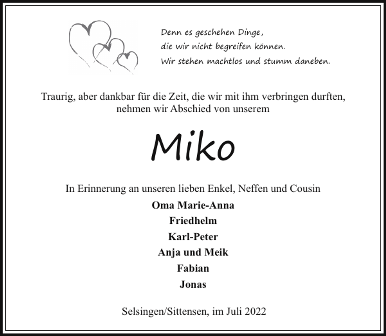 <p>Denn es geschehen Dinge,<br />die wir nicht begreifen können.<br />Wir stehen machtlos und stumm daneben.</p><p>Traurig, aber dankbar für die Zeit, die wir mit ihm verbringen durften,<br />nehmen wir Abschied von unserem</p><p>Miko<br />In Erinnerung an unseren lieben Enkel, Neffen und Cousin<br />Oma Marie-Anna<br />Friedhelm<br />Karl-Peter<br />Anja und Meik<br />Fabian<br />Jonas<br />Selsingen/Sittensen, im Juli 2022</p>
