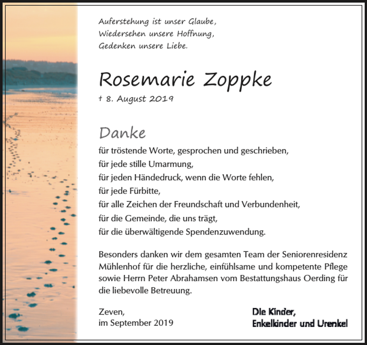<p>Auferstehung ist unser Glaube,<br />Wiedersehen unsere Hoffnung,<br />Gedenken unsere Liebe.</p><p>Rosemarie Zoppke<br />† 8. August 2019</p><p>Danke<br />für tröstende Worte, gesprochen und geschrieben,<br />für jede stille Umarmung,<br />für jeden Händedruck, wenn die Worte fehlen,<br />für jede Fürbitte,<br />für alle Zeichen der Freundschaft und Verbundenheit,<br />für die Gemeinde, die uns trägt,<br />für die überwältigende Spendenzuwendung.<br />Besonders danken wir dem gesamten Team der Seniorenresidenz<br />Mühlenhof für die herzliche, einfühlsame und kompetente Pflege<br />sowie Herrn Peter Abrahamsen vom Bestattungshaus Oerding für<br />die liebevolle Betreuung.<br />Zeven,<br />im September 2019</p>