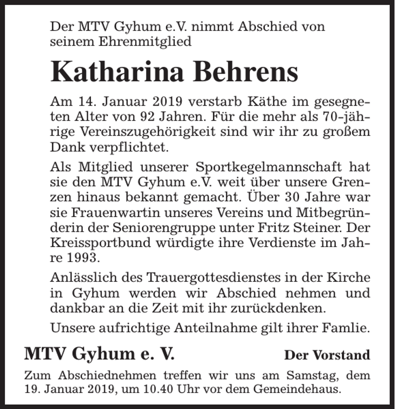 <p>Der MTV Gyhum e.V. nimmt Abschied von<br />seinem Ehrenmitglied</p><p>Katharina Behrens<br />Am 14. Januar 2019 verstarb Käthe im gesegneten Alter von 92 Jahren. Für die mehr als 70-jährige Vereinszugehörigkeit sind wir ihr zu großem<br />Dank verpflichtet.<br />Als Mitglied unserer Sportkegelmannschaft hat<br />sie den MTV Gyhum e.V. weit über unsere Grenzen hinaus bekannt gemacht. Über 30 Jahre war<br />sie Frauenwartin unseres Vereins und Mitbegründerin der Seniorengruppe unter Fritz Steiner. Der<br />Kreissportbund würdigte ihre Verdienste im Jahre 1993.<br />Anlässlich des Trauergottesdienstes in der Kirche<br />in Gyhum werden wir Abschied nehmen und<br />dankbar an die Zeit mit ihr zurückdenken.<br />Unsere aufrichtige Anteilnahme gilt ihrer Famlie.</p><p>MTV Gyhum e. V.</p><p>Der Vorstand</p><p>Zum Abschiednehmen treffen wir uns am Samstag, dem<br />19. Januar 2019, um 10.40 Uhr vor dem Gemeindehaus.</p>