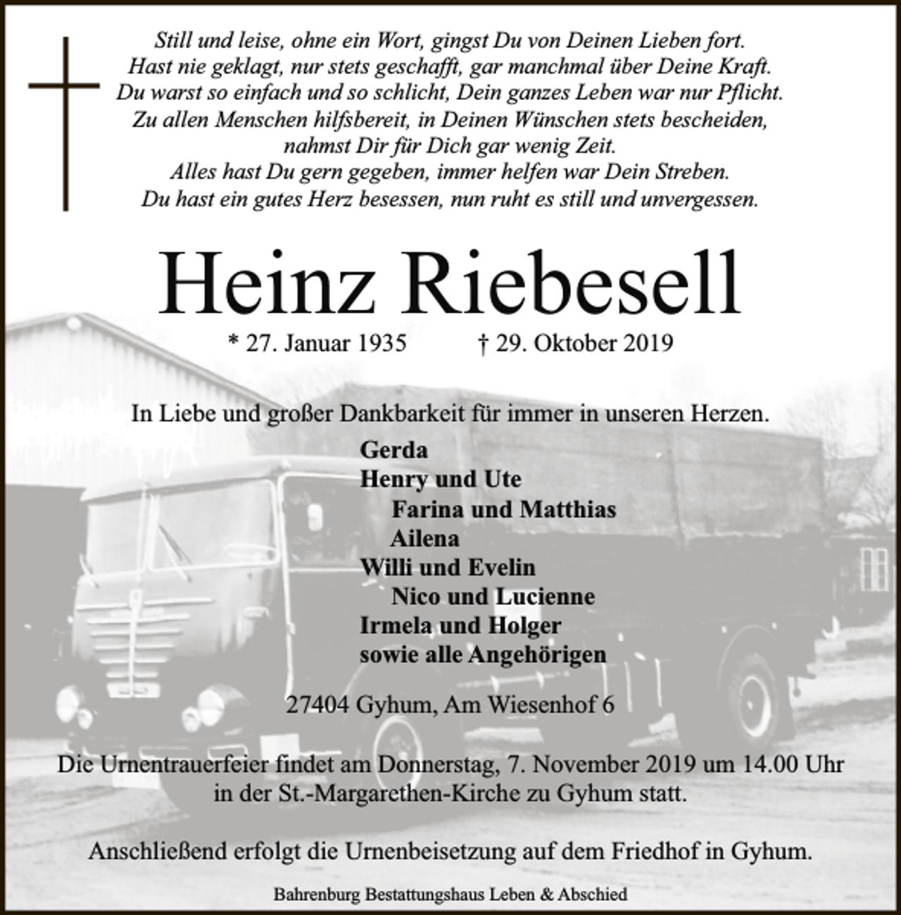 <p>Still und leise, ohne ein Wort, gingst Du von Deinen Lieben fort.<br />Hast nie geklagt, nur stets geschafft, gar manchmal über Deine Kraft.<br />Du warst so einfach und so schlicht, Dein ganzes Leben war nur Pflicht.<br />Zu allen Menschen hilfsbereit, in Deinen Wünschen stets bescheiden,<br />nahmst Dir für Dich gar wenig Zeit.<br />Alles hast Du gern gegeben, immer helfen war Dein Streben.<br />Du hast ein gutes Herz besessen, nun ruht es still und unvergessen.</p>
<p>Heinz Riebesell<br />* 27. Januar 1935</p>
<p>† 29. Oktober 2019</p>
<p>In Liebe und großer Dankbarkeit für immer in unseren Herzen.<br />Gerda<br />Henry und Ute<br />Farina und Matthias<br />Ailena<br />Willi und Evelin<br />Nico und Lucienne<br />Irmela und Holger<br />sowie alle Angehörigen<br />27404 Gyhum, Am Wiesenhof 6<br />Die Urnentrauerfeier findet am Donnerstag, 7. November 2019 um 14.00 Uhr<br />in der St.-Margarethen-Kirche zu Gyhum statt.<br />Anschließend erfolgt die Urnenbeisetzung auf dem Friedhof in Gyhum.<br />Bahrenburg Bestattungshaus Leben &amp; Abschied</p>