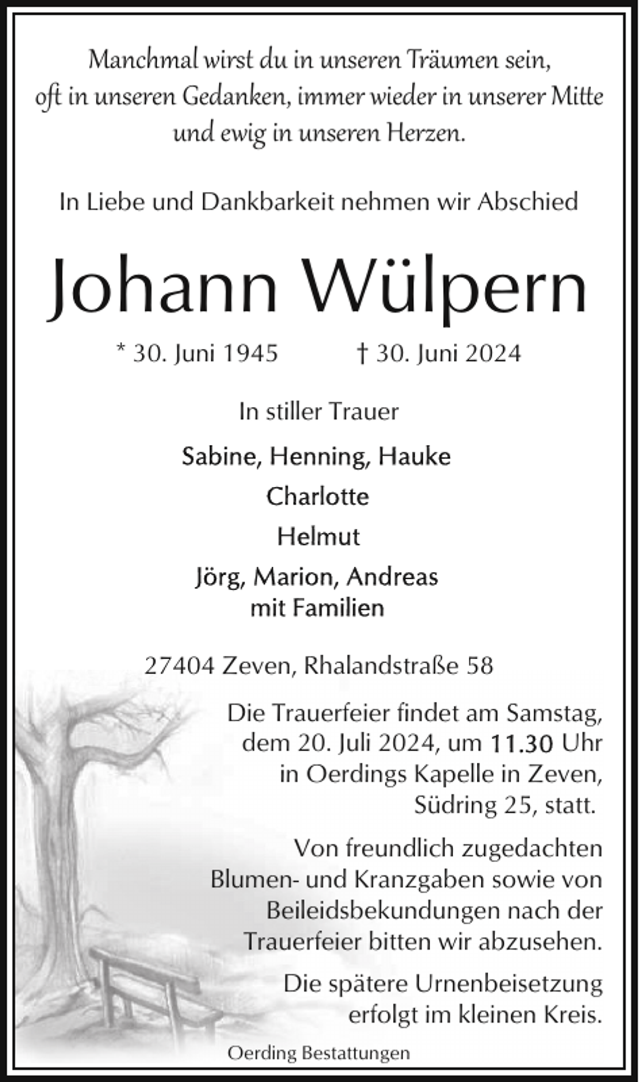 <p>Manchmal wirst du in unseren Träumen sein,<br />oﬅ in unseren Gedanken, immer wieder in unserer Mitte<br />und ewig in unseren Herzen.<br />In Liebe und Dankbarkeit nehmen wir Abschied</p>
<p>Johann Wülpern<br />* 30. Juni 1945</p>
<p>† 30. Juni 2024</p>
<p>In stiller Trauer</p>
<p>27404 Zeven, Rhalandstraße 58<br />Die Trauerfeier findet am Samstag,<br />dem 20. Juli 2024, um<br />Uhr<br />in Oerdings Kapelle in Zeven,<br />Südring 25, statt.<br />Von freundlich zugedachten<br />Blumen- und Kranzgaben sowie von<br />Beileidsbekundungen nach der<br />Trauerfeier bitten wir abzusehen.<br />Die spätere Urnenbeisetzung<br />erfolgt im kleinen Kreis.<br />Oerding Bestattungen</p>