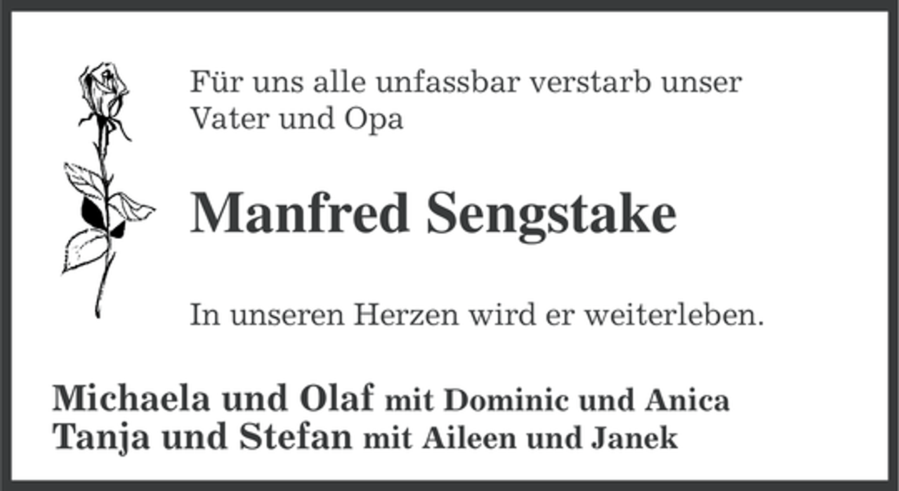 <p>Für uns alle unfassbar verstarb unser<br />Vater und Opa</p><p>Manfred Sengstake<br />In unseren Herzen wird er weiterleben.</p><p>Michaela und Olaf mit Dominic und Anica<br />Tanja und Stefan mit Aileen und Janek</p>