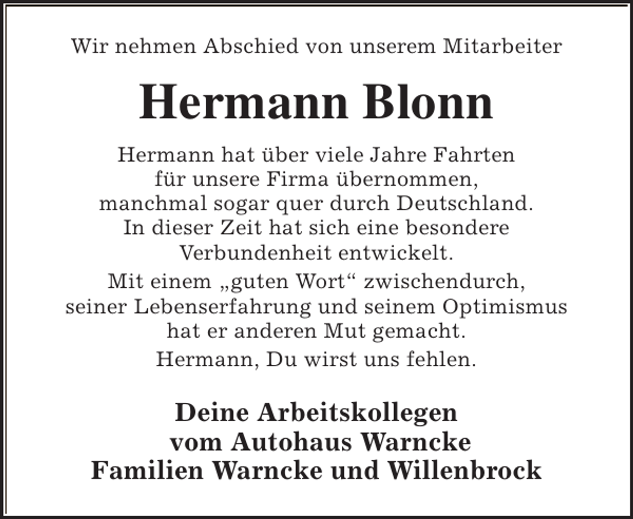 <p>Wir nehmen Abschied von unserem Mitarbeiter</p><p>Hermann Blonn<br />Hermann hat über viele Jahre Fahrten<br />für unsere Firma übernommen,<br />manchmal sogar quer durch Deutschland.<br />In dieser Zeit hat sich eine besondere<br />Verbundenheit entwickelt.<br />Mit einem „guten Wort“ zwischendurch,<br />seiner Lebenserfahrung und seinem Optimismus<br />hat er anderen Mut gemacht.<br />Hermann, Du wirst uns fehlen.</p><p>Deine Arbeitskollegen<br />vom Autohaus Warncke<br />Familien Warncke und Willenbrock</p>