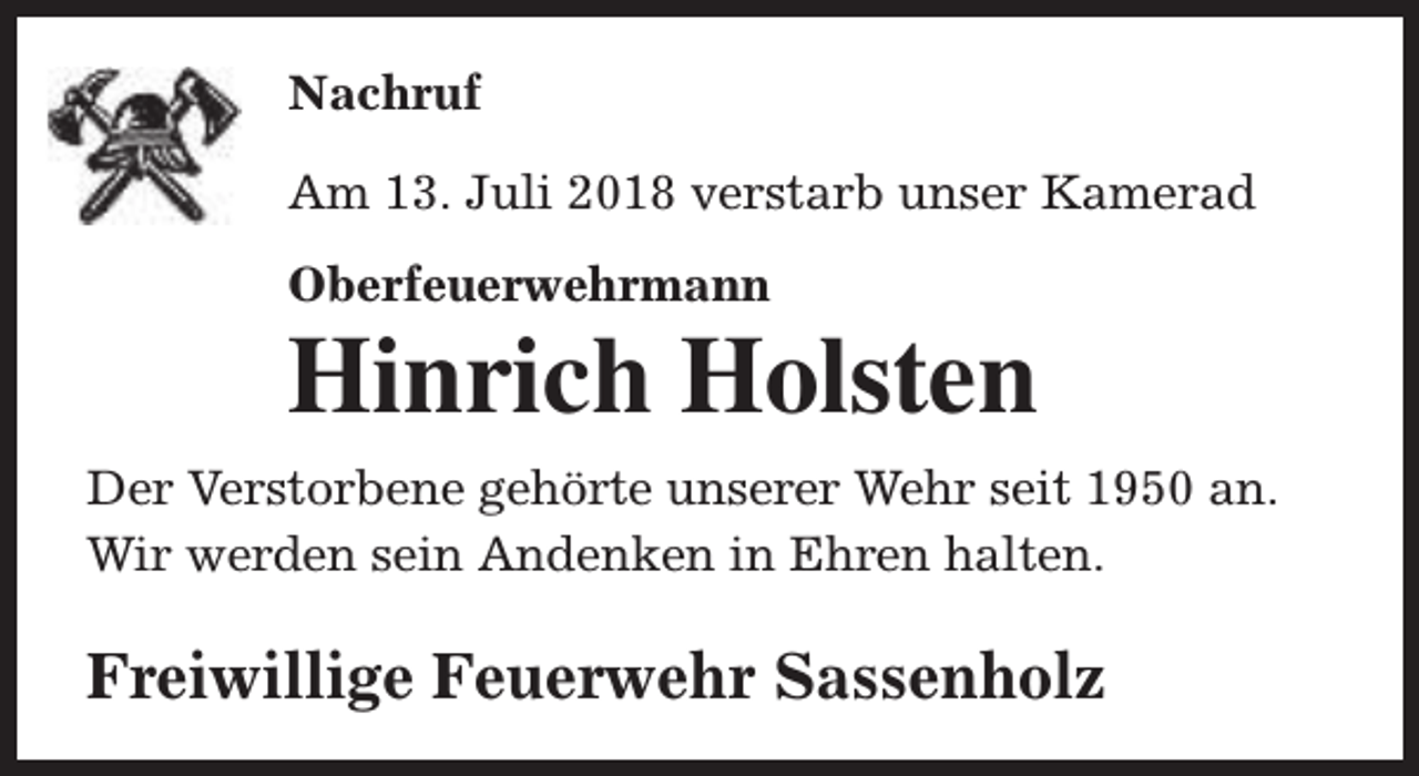 <p>Nachruf<br />Am 13. Juli 2018 verstarb unser Kamerad<br />Oberfeuerwehrmann</p><p>Hinrich Holsten</p><p>Der Verstorbene gehörte unserer Wehr seit 1950 an.<br />Wir werden sein Andenken in Ehren halten.</p><p>Freiwillige Feuerwehr Sassenholz</p>