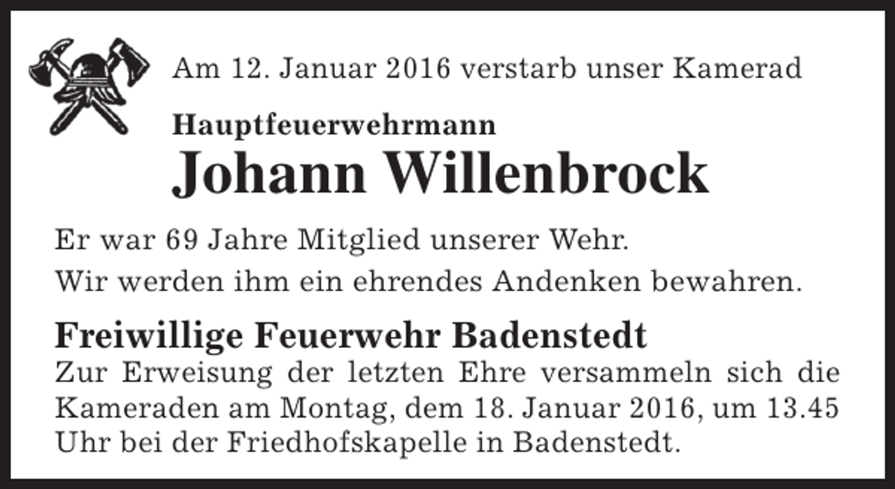 <p>Am 12. Januar 2016 verstarb unser Kamerad<br />Hauptfeuerwehrmann</p><p>Johann Willenbrock</p><p>Er war 69 Jahre Mitglied unserer Wehr.<br />Wir werden ihm ein ehrendes Andenken bewahren.</p><p>Freiwillige Feuerwehr Badenstedt</p><p>Zur Erweisung der letzten Ehre versammeln sich die<br />Kameraden am Montag, dem 18. Januar 2016, um 13.45<br />Uhr bei der Friedhofskapelle in Badenstedt.</p>