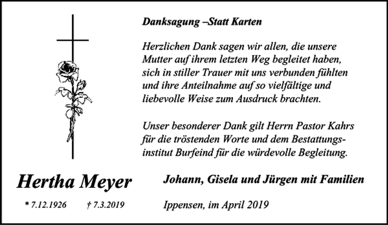 <p>Danksagung –Statt Karten<br />Herzlichen Dank sagen wir allen, die unsere<br />Mutter auf ihrem letzten Weg begleitet haben,<br />sich in stiller Trauer mit uns verbunden fühlten<br />und ihre Anteilnahme auf so vielfältige und<br />liebevolle Weise zum Ausdruck brachten.<br />Unser besonderer Dank gilt Herrn Pastor Kahrs<br />für die tröstenden Worte und dem Bestattungsinstitut Burfeind für die würdevolle Begleitung.</p><p>Hertha Meyer<br />* 7.12.1926</p><p>† 7.3.2019</p><p>Johann, Gisela und Jürgen mit Familien<br />Ippensen, im April 2019</p>