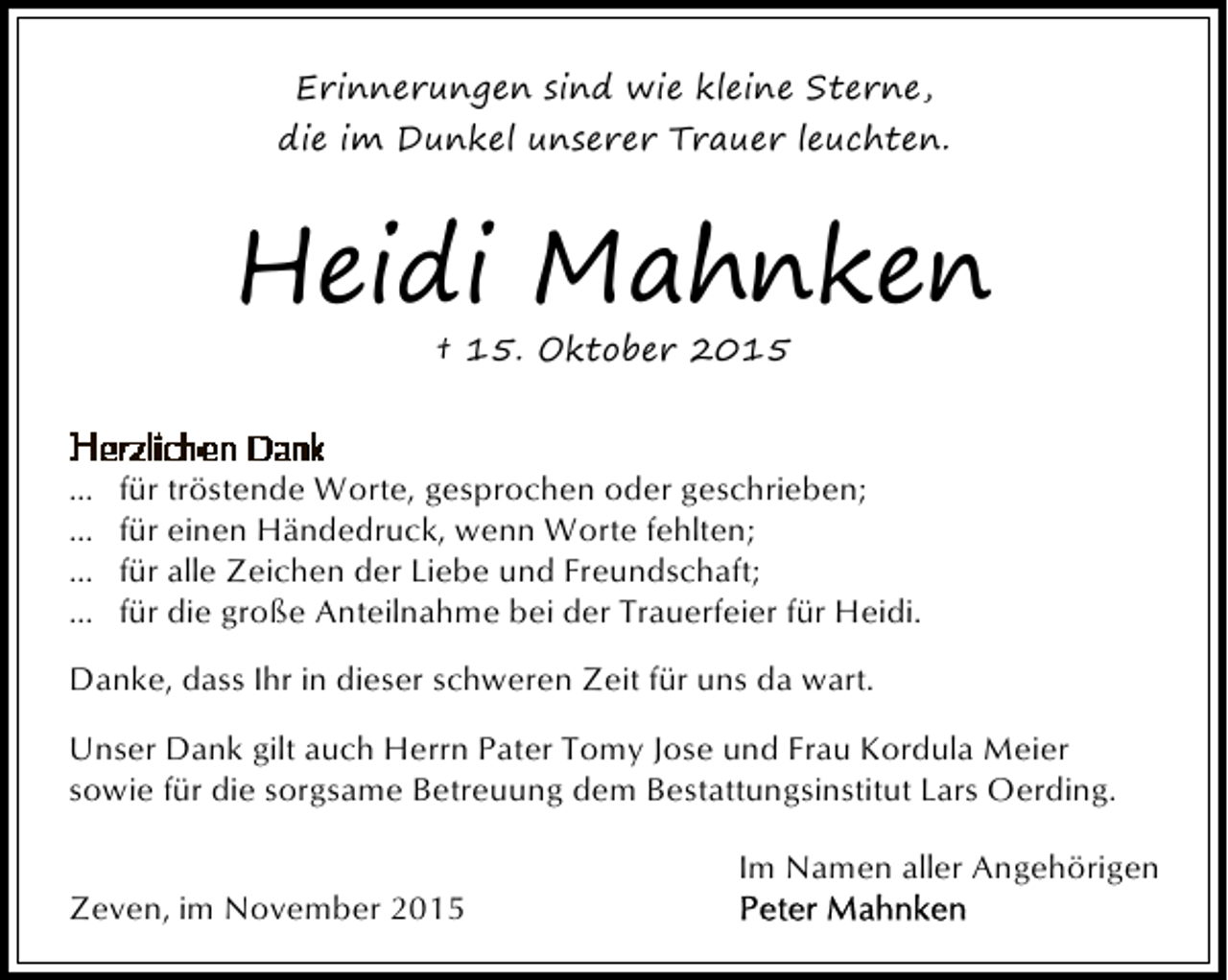 <p>Erinnerungen sind wie kleine Sterne,<br />die im Dunkel unserer Trauer leuchten.</p><p>Heidi Mahnken<br />† 15. Oktober 2015</p><p>...<br />...<br />...<br />...</p><p>für tröstende Worte, gesprochen oder geschrieben;<br />für einen Händedruck, wenn Worte fehlten;<br />für alle Zeichen der Liebe und Freundschaft;<br />für die große Anteilnahme bei der Trauerfeier für Heidi.</p><p>Danke, dass Ihr in dieser schweren Zeit für uns da wart.<br />Unser Dank gilt auch Herrn Pater Tomy Jose und Frau Kordula Meier<br />sowie für die sorgsame Betreuung dem Bestattungsinstitut Lars Oerding.<br />Zeven, im November 2015</p><p>Im Namen aller Angehörigen</p>