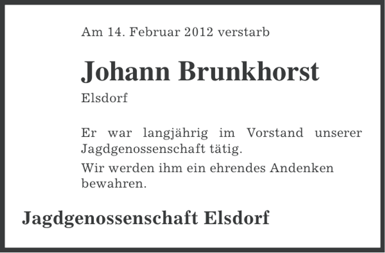 <p>Am 14. Februar 2012 verstarb</p><p>Johann Brunkhorst<br />Elsdorf<br />Er war langjährig im Vorstand unserer<br />Jagdgenossenschaft tätig.<br />Wir werden ihm ein ehrendes Andenken<br />bewahren.</p><p>Jagdgenossenschaft Elsdorf</p>