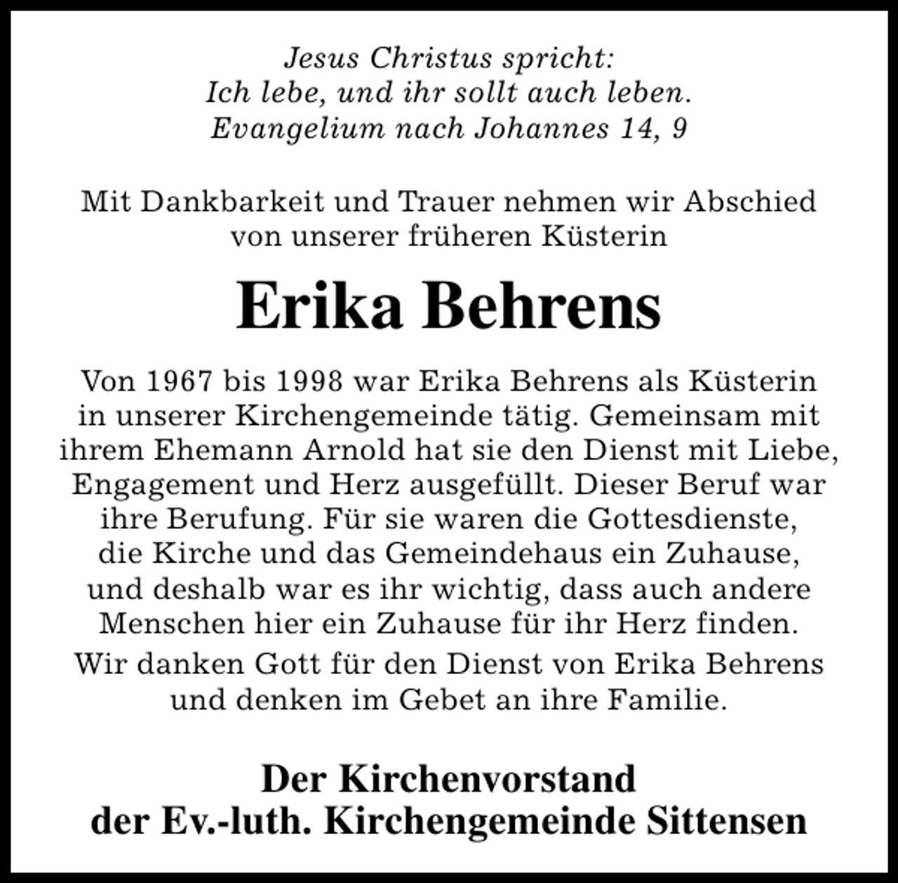 <p>Jesus Christus spricht:<br />Ich lebe, und ihr sollt auch leben.<br />Evangelium nach Johannes 14, 9<br />Mit Dankbarkeit und Trauer nehmen wir Abschied<br />von unserer früheren Küsterin</p><p>Erika Behrens<br />Von 1967 bis 1998 war Erika Behrens als Küsterin<br />in unserer Kirchengemeinde tätig. Gemeinsam mit<br />ihrem Ehemann Arnold hat sie den Dienst mit Liebe,<br />Engagement und Herz ausgefüllt. Dieser Beruf war<br />ihre Berufung. Für sie waren die Gottesdienste,<br />die Kirche und das Gemeindehaus ein Zuhause,<br />und deshalb war es ihr wichtig, dass auch andere<br />Menschen hier ein Zuhause für ihr Herz finden.<br />Wir danken Gott für den Dienst von Erika Behrens<br />und denken im Gebet an ihre Familie.</p><p>Der Kirchenvorstand<br />der Ev.-luth. Kirchengemeinde Sittensen</p>