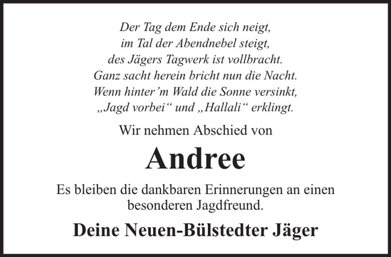 <p>Der Tag dem Ende sich neigt,<br />im Tal der Abendnebel steigt,<br />des Jägers Tagwerk ist vollbracht.<br />Ganz sacht herein bricht nun die Nacht.<br />Wenn hinter’m Wald die Sonne versinkt,<br />„Jagd vorbei“ und „Hallali“ erklingt.</p><p>Wir nehmen Abschied von</p><p>Andree</p><p>Es bleiben die dankbaren Erinnerungen an einen<br />besonderen Jagdfreund.</p><p>Deine Neuen-Bülstedter Jäger</p>