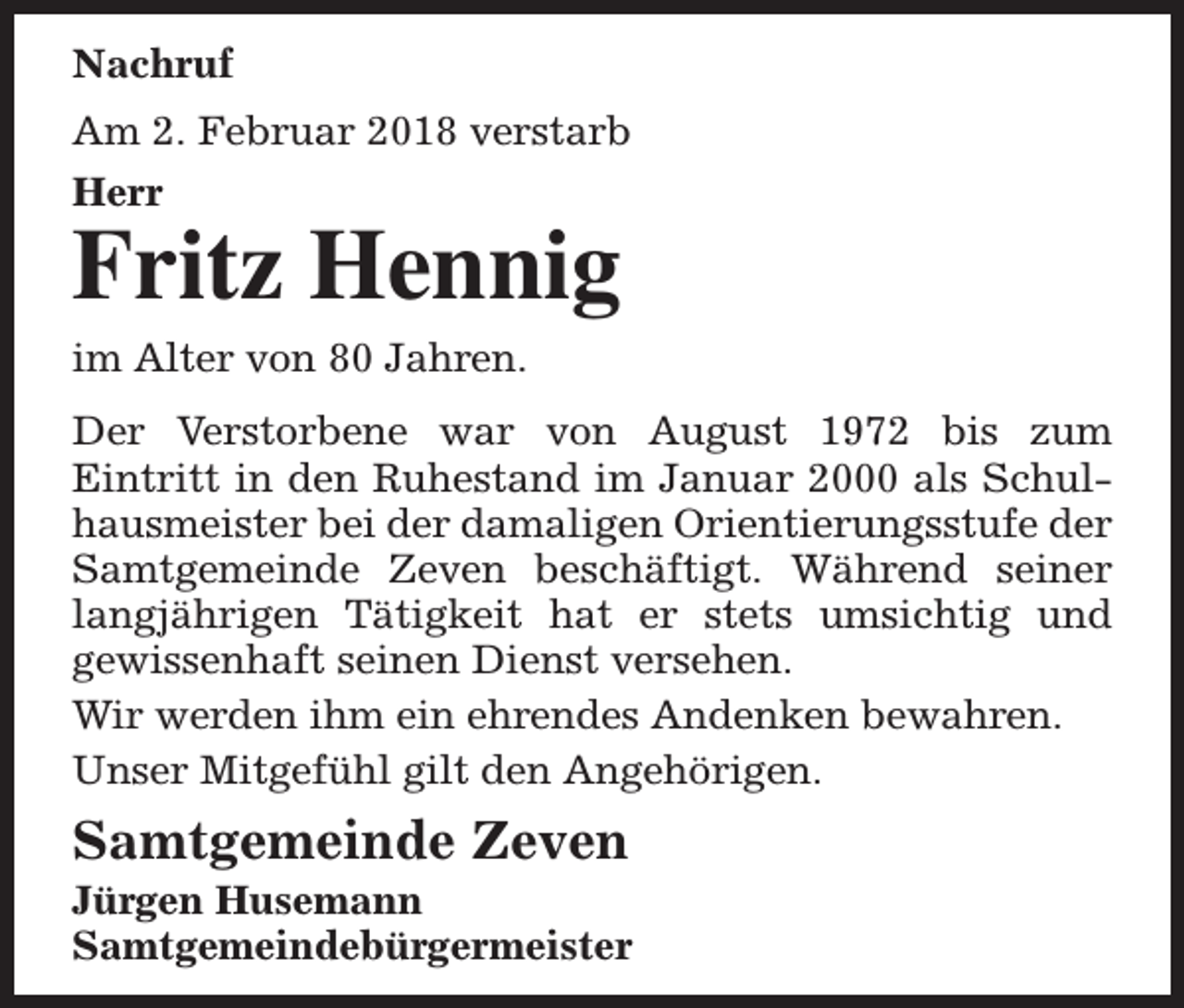 <p>Nachruf<br />Am 2. Februar 2018 verstarb<br />Herr</p><p>Fritz Hennig<br />im Alter von 80 Jahren.</p><p>Der Verstorbene war von August 1972 bis zum<br />Eintritt in den Ruhestand im Januar 2000 als Schulhausmeister bei der damaligen Orientierungsstufe der<br />Samtgemeinde Zeven beschäftigt. Während seiner<br />langjährigen Tätigkeit hat er stets umsichtig und<br />gewissenhaft seinen Dienst versehen.<br />Wir werden ihm ein ehrendes Andenken bewahren.<br />Unser Mitgefühl gilt den Angehörigen.</p><p>Samtgemeinde Zeven</p><p>Jürgen Husemann<br />Samtgemeindebürgermeister</p>
