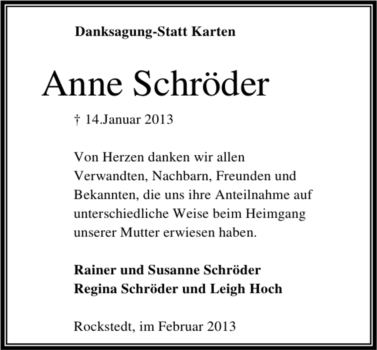 <p>Danksagung-Statt Karten</p><p>Anne Schröder<br />† 14.Januar 2013<br />Von Herzen danken wir allen<br />Verwandten, Nachbarn, Freunden und<br />Bekannten, die uns ihre Anteilnahme auf<br />unterschiedliche Weise beim Heimgang<br />unserer Mutter erwiesen haben.<br />Rainer und Susanne Schröder<br />Regina Schröder und Leigh Hoch<br />Rockstedt, im Februar 2013</p>