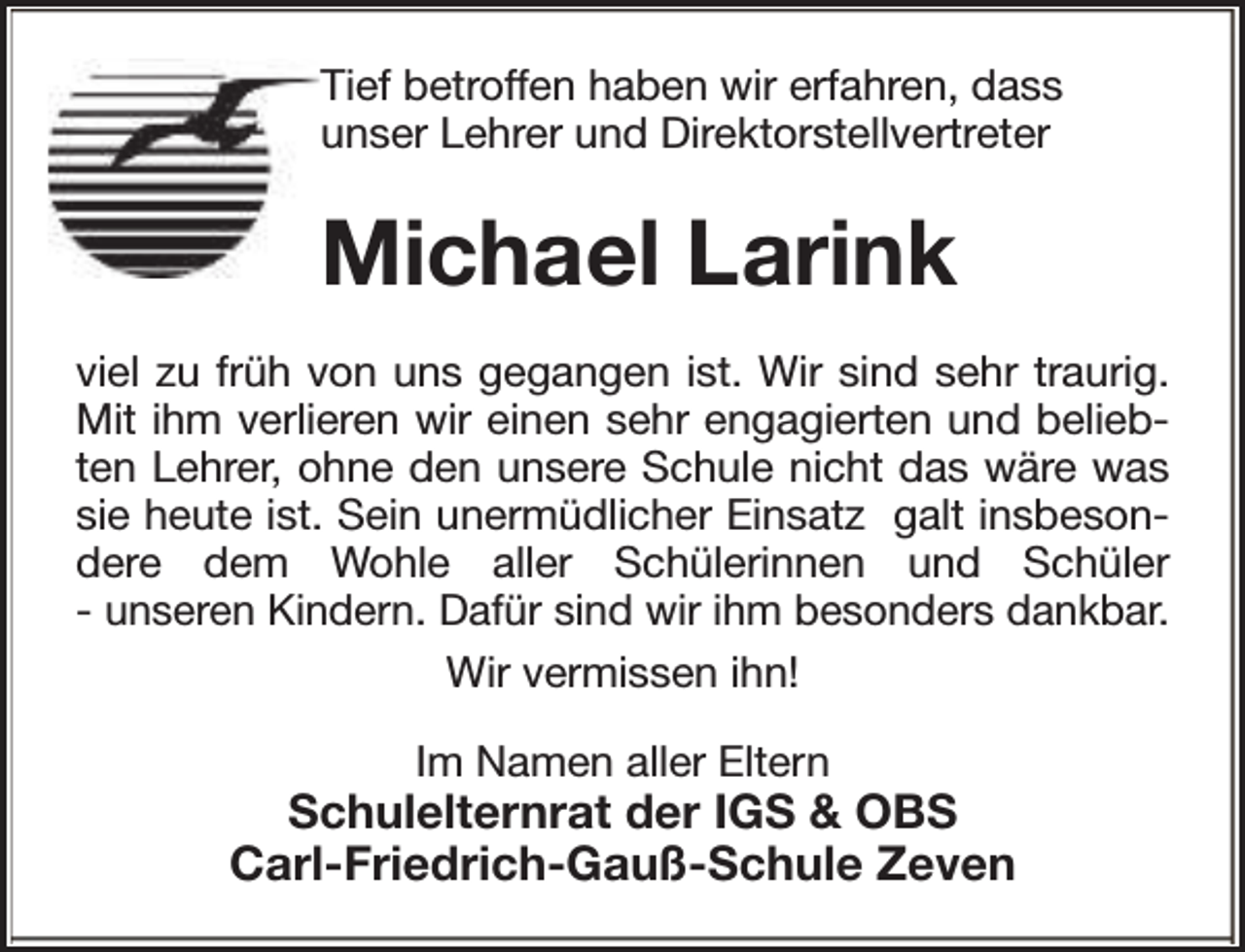 <p>Tief betroffen haben wir erfahren, dass<br />unser Lehrer und Direktorstellvertreter</p><p>Michael Larink<br />viel zu früh von uns gegangen ist. Wir sind sehr traurig.<br />Mit ihm verlieren wir einen sehr engagierten und beliebten Lehrer, ohne den unsere Schule nicht das wäre was<br />sie heute ist. Sein unermüdlicher Einsatz galt insbesondere dem Wohle aller Schülerinnen und Schüler<br />- unseren Kindern. Dafür sind wir ihm besonders dankbar.<br />Wir vermissen ihn!<br />Im Namen aller Eltern</p><p>Schulelternrat der IGS &amp; OBS<br />Carl-Friedrich-Gauß-Schule Zeven</p>