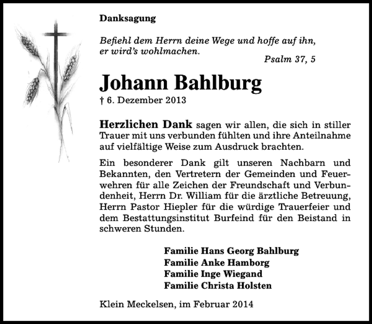<p>Danksagung<br />Befiehl dem Herrn deine Wege und hoffe auf ihn,<br />er wird’s wohlmachen.<br />Psalm 37, 5</p><p>Johann Bahlburg<br />† 6. Dezember 2013</p><p>Herzlichen Dank sagen wir allen, die sich in stiller<br />Trauer mit uns verbunden fühlten und ihre Anteilnahme<br />auf vielfältige Weise zum Ausdruck brachten.<br />Ein besonderer Dank gilt unseren Nachbarn und<br />Bekannten, den Vertretern der Gemeinden und Feuerwehren für alle Zeichen der Freundschaft und Verbundenheit, Herrn Dr. William für die ärztliche Betreuung,<br />Herrn Pastor Hiepler für die würdige Trauerfeier und<br />dem Bestattungsinstitut Burfeind für den Beistand in<br />schweren Stunden.<br />Familie Hans Georg Bahlburg<br />Familie Anke Hamborg<br />Familie Inge Wiegand<br />Familie Christa Holsten<br />Klein Meckelsen, im Februar 2014</p>