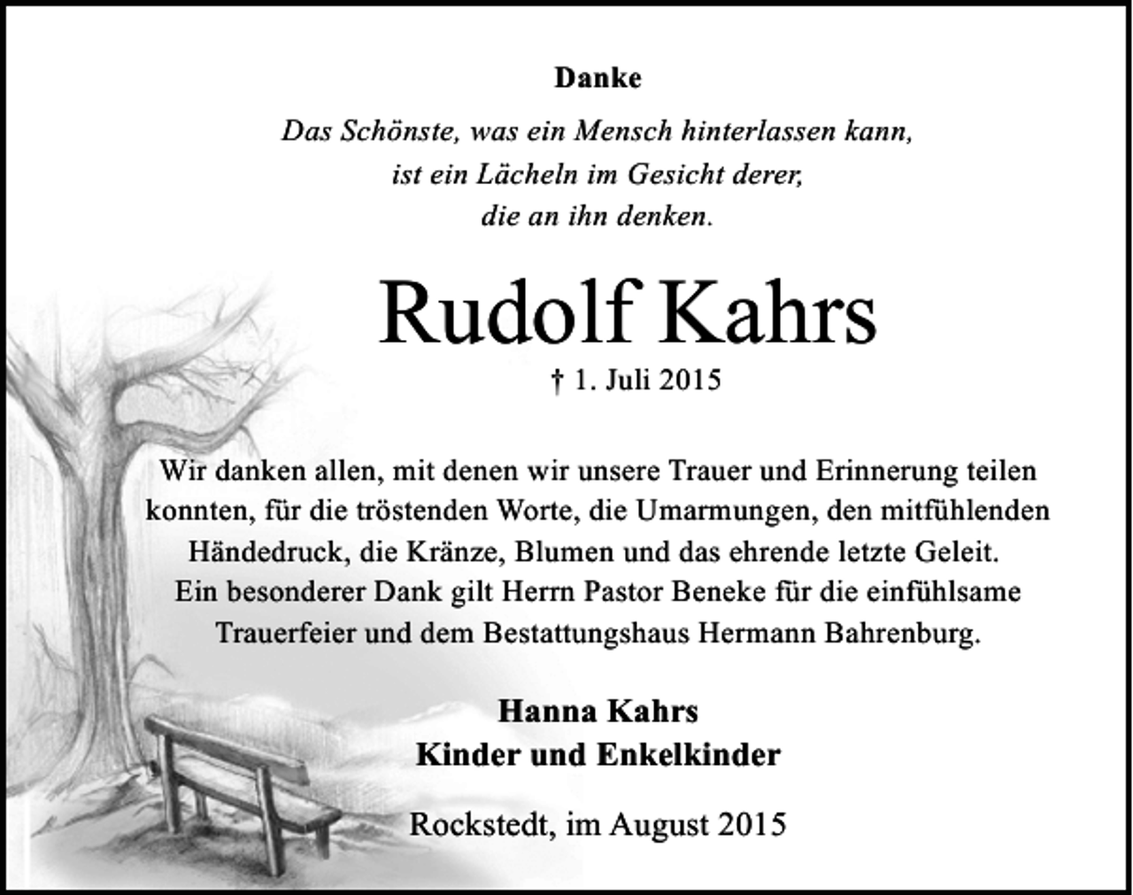 <p>Danke<br />Das Schönste, was ein Mensch hinterlassen kann,<br />ist ein Lächeln im Gesicht derer,<br />die an ihn denken.</p><p>Rudolf Kahrs<br />† 1. Juli 2015</p><p>Wir danken allen, mit denen wir unsere Trauer und Erinnerung teilen<br />konnten, für die tröstenden Worte, die Umarmungen, den mitfühlenden<br />Händedruck, die Kränze, Blumen und das ehrende letzte Geleit.<br />Ein besonderer Dank gilt Herrn Pastor Beneke für die einfühlsame<br />Trauerfeier und dem Bestattungshaus Hermann Bahrenburg.</p><p>Hanna Kahrs<br />Kinder und Enkelkinder<br />Rockstedt, im August 2015</p>