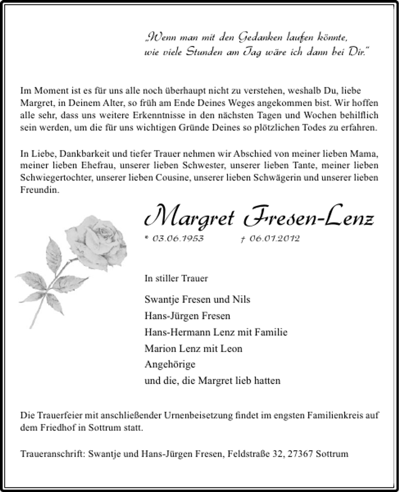 <p>„Wenn man mit den Gedanken laufen könnte,<br />wie viele Stunden am Tag wäre ich dann bei Dir.“<br />Im Moment ist es für uns alle noch überhaupt nicht zu verstehen, weshalb Du, liebe<br />Margret, in Deinem Alter, so früh am Ende Deines Weges angekommen bist. Wir hoffen<br />alle sehr, dass uns weitere Erkenntnisse in den nächsten Tagen und Wochen behilﬂich<br />sein werden, um die für uns wichtigen Gründe Deines so plötzlichen Todes zu erfahren.<br />In Liebe, Dankbarkeit und tiefer Trauer nehmen wir Abschied von meiner lieben Mama,<br />meiner lieben Ehefrau, unserer lieben Schwester, unserer lieben Tante, meiner lieben<br />Schwiegertochter, unserer lieben Cousine, unserer lieben Schwägerin und unserer lieben<br />Freundin.</p><p>Margret Fresen-Lenz<br />* 03.06.1953</p><p>† 06.01.2012</p><p>In stiller Trauer</p><p>Swantje Fresen und Nils<br />Hans-Jürgen Fresen<br />Hans-Hermann Lenz mit Familie<br />Marion Lenz mit Leon<br />Angehörige<br />und die, die Margret lieb hatten<br />Die Trauerfeier mit anschließender Urnenbeisetzung ﬁndet im engsten Familienkreis auf<br />dem Friedhof in Sottrum statt.<br />Traueranschrift: Swantje und Hans-Jürgen Fresen, Feldstraße 32, 27367 Sottrum</p>