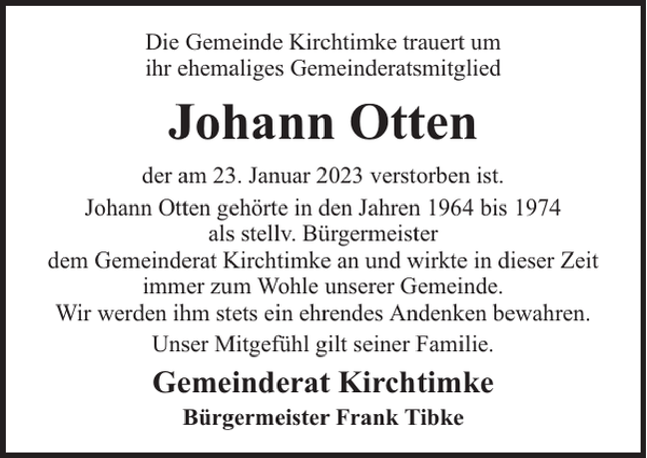 <p>Die Gemeinde Kirchtimke trauert um<br />ihr ehemaliges Gemeinderatsmitglied</p><p>Johann Otten<br />der am 23. Januar 2023 verstorben ist.<br />Johann Otten gehörte in den Jahren 1964 bis 1974<br />als stellv. Bürgermeister<br />dem Gemeinderat Kirchtimke an und wirkte in dieser Zeit<br />immer zum Wohle unserer Gemeinde.<br />Wir werden ihm stets ein ehrendes Andenken bewahren.<br />Unser Mitgefühl gilt seiner Familie.</p><p>Gemeinderat Kirchtimke<br />Bürgermeister Frank Tibke</p>