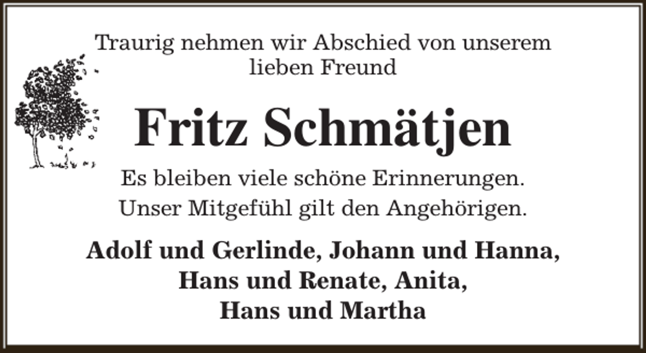 <p>Traurig nehmen wir Abschied von unserem<br />lieben Freund</p><p>Fritz Schmätjen</p><p>Es bleiben viele schöne Erinnerungen.<br />Unser Mitgefühl gilt den Angehörigen.</p><p>Adolf und Gerlinde, Johann und Hanna,<br />Hans und Renate, Anita,<br />Hans und Martha</p>