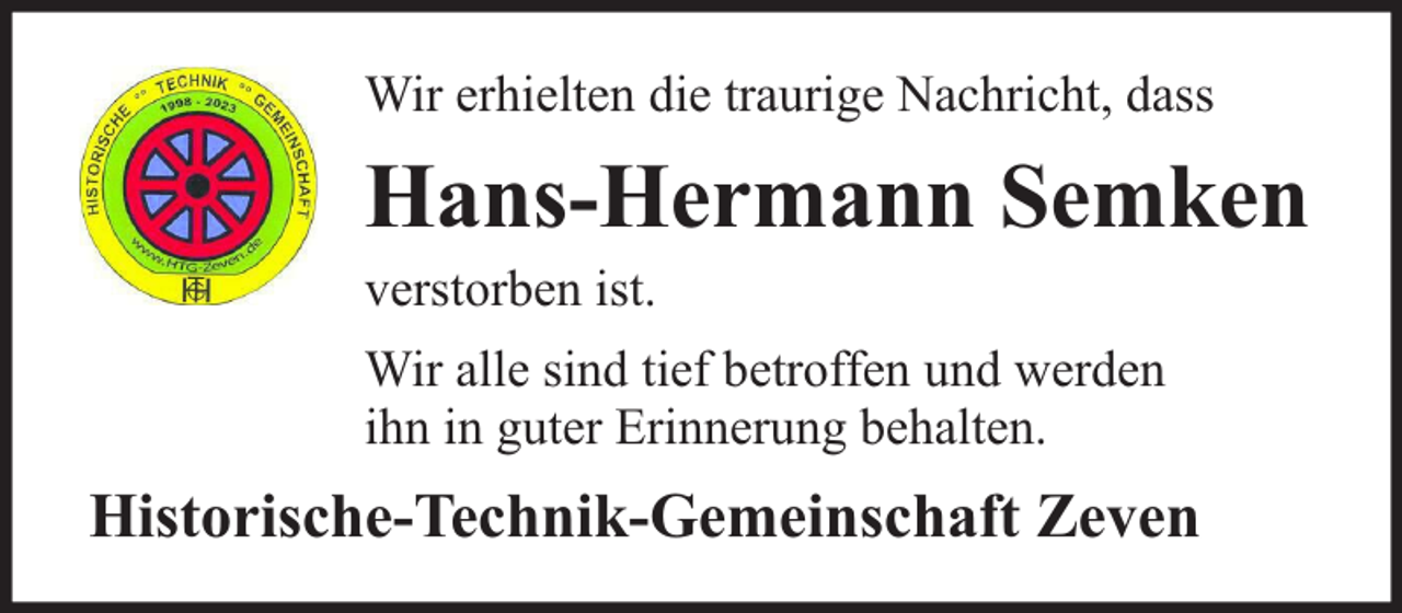 <p>Wir erhielten die traurige Nachricht, dass</p><p>Hans-Hermann Semken</p><p>verstorben ist.</p><p>Wir alle sind tief betroffen und werden<br />ihn in guter Erinnerung behalten.</p><p>Historische-Technik-Gemeinschaft Zeven</p>