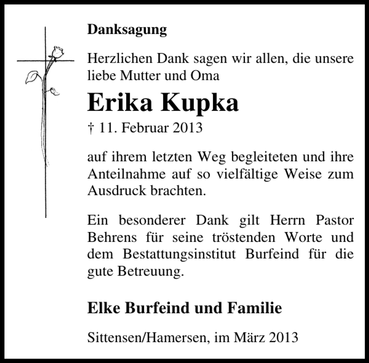 <p>Danksagung<br />Herzlichen Dank sagen wir allen, die unsere<br />liebe Mutter und Oma</p><p>Erika Kupka</p><p>† 11. Februar 2013</p><p>auf ihrem letzten Weg begleiteten und ihre<br />Anteilnahme auf so vielfältige Weise zum<br />Ausdruck brachten.<br />Ein besonderer Dank gilt Herrn Pastor<br />Behrens für seine tröstenden Worte und<br />dem Bestattungsinstitut Burfeind für die<br />gute Betreuung.</p><p>Elke Burfeind und Familie<br />Sittensen/Hamersen, im März 2013</p>