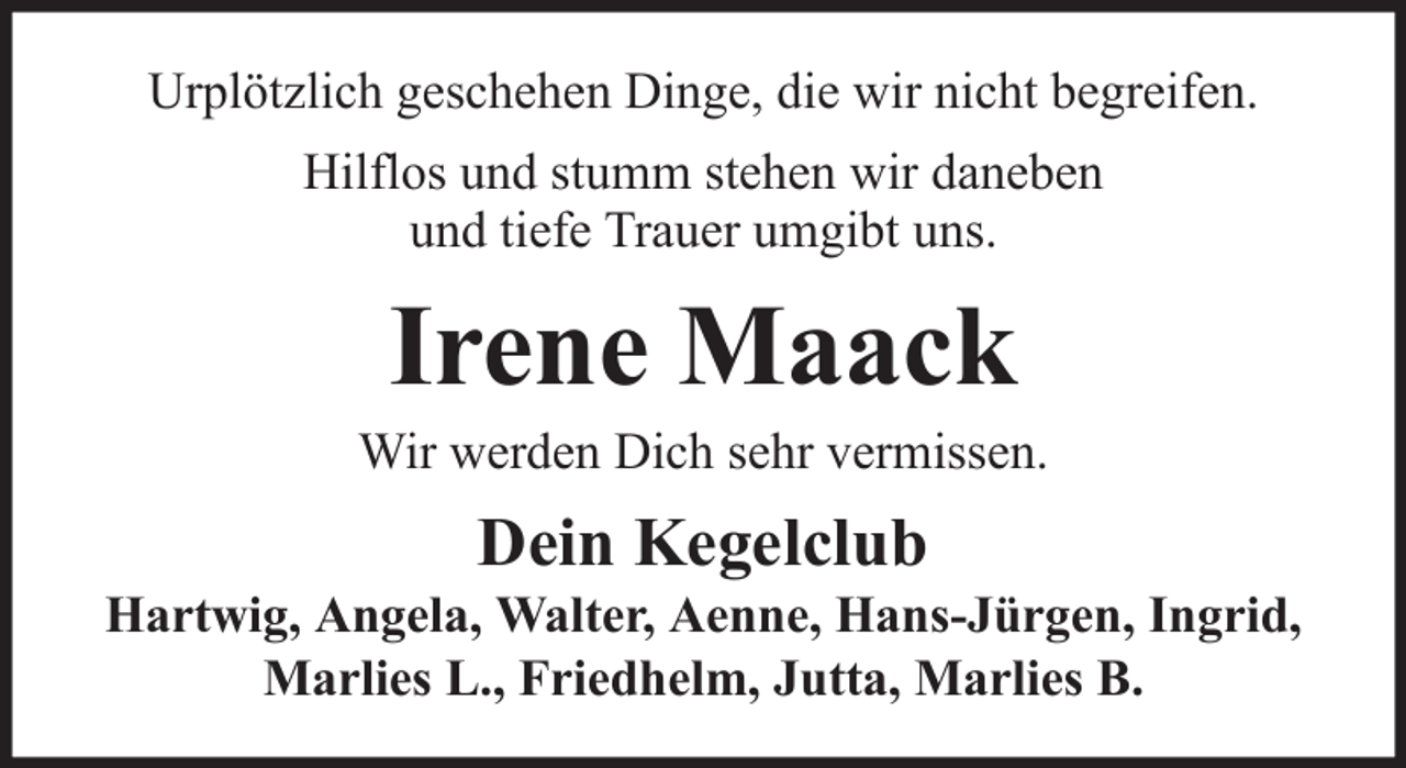 <p>Urplötzlich geschehen Dinge, die wir nicht begreifen.<br />Hilflos und stumm stehen wir daneben<br />und tiefe Trauer umgibt uns.</p><p>Irene Maack<br />Wir werden Dich sehr vermissen.</p><p>Dein Kegelclub<br />Hartwig, Angela, Walter, Aenne, Hans-Jürgen, Ingrid,<br />Marlies L., Friedhelm, Jutta, Marlies B.</p>