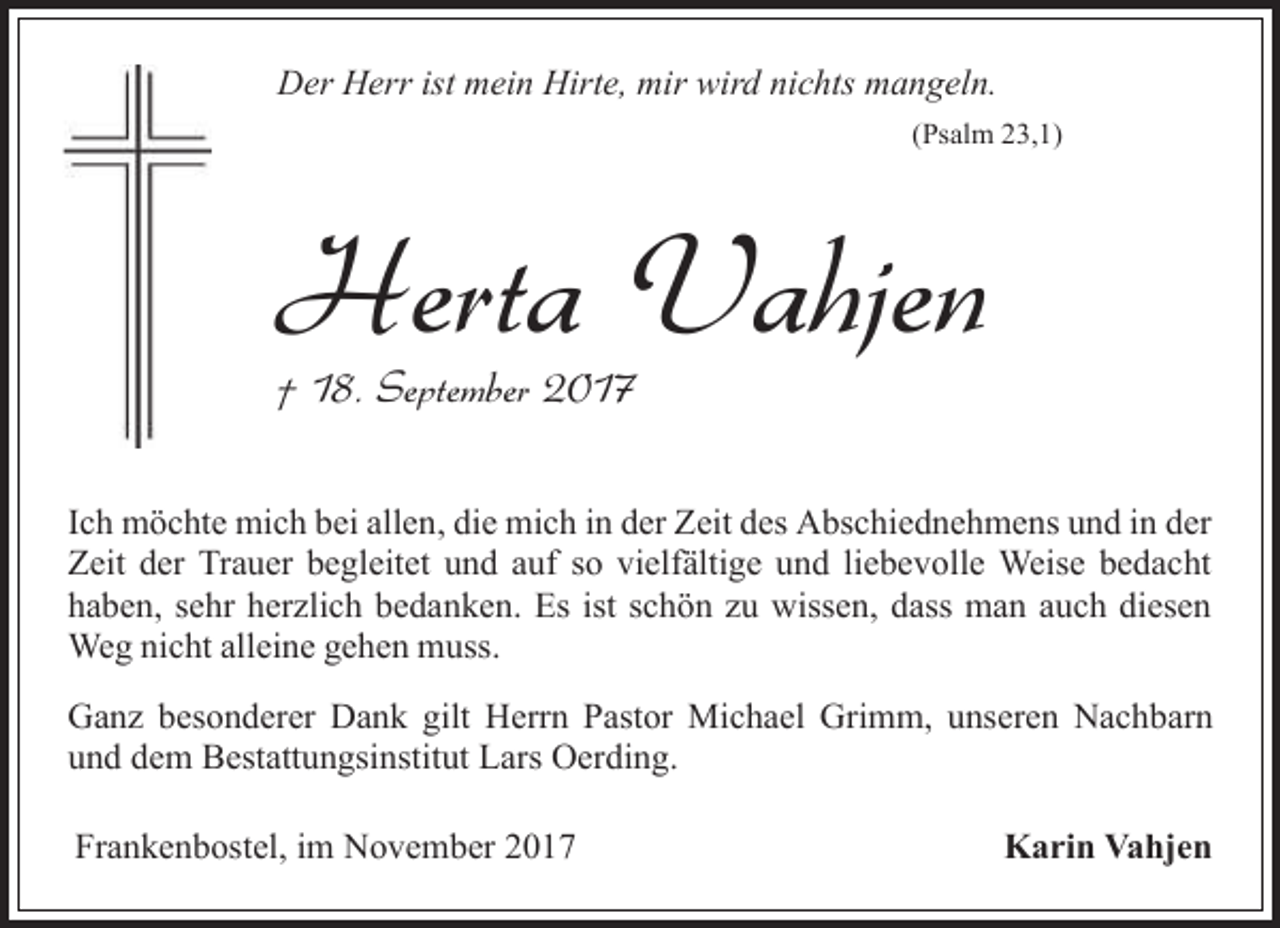 <p>Der Herr ist mein Hirte, mir wird nichts mangeln.<br />(Psalm 23,1)</p><p>Herta Vahjen<br />† 18. September 2017</p><p>Ich möchte mich bei allen, die mich in der Zeit des Abschiednehmens und in der<br />Zeit der Trauer begleitet und auf so vielfältige und liebevolle Weise bedacht<br />haben, sehr herzlich bedanken. Es ist schön zu wissen, dass man auch diesen<br />Weg nicht alleine gehen muss.<br />Ganz besonderer Dank gilt Herrn Pastor Michael Grimm, unseren Nachbarn<br />und dem Bestattungsinstitut Lars Oerding.<br />Frankenbostel, im November 2017</p><p>Karin Vahjen</p>