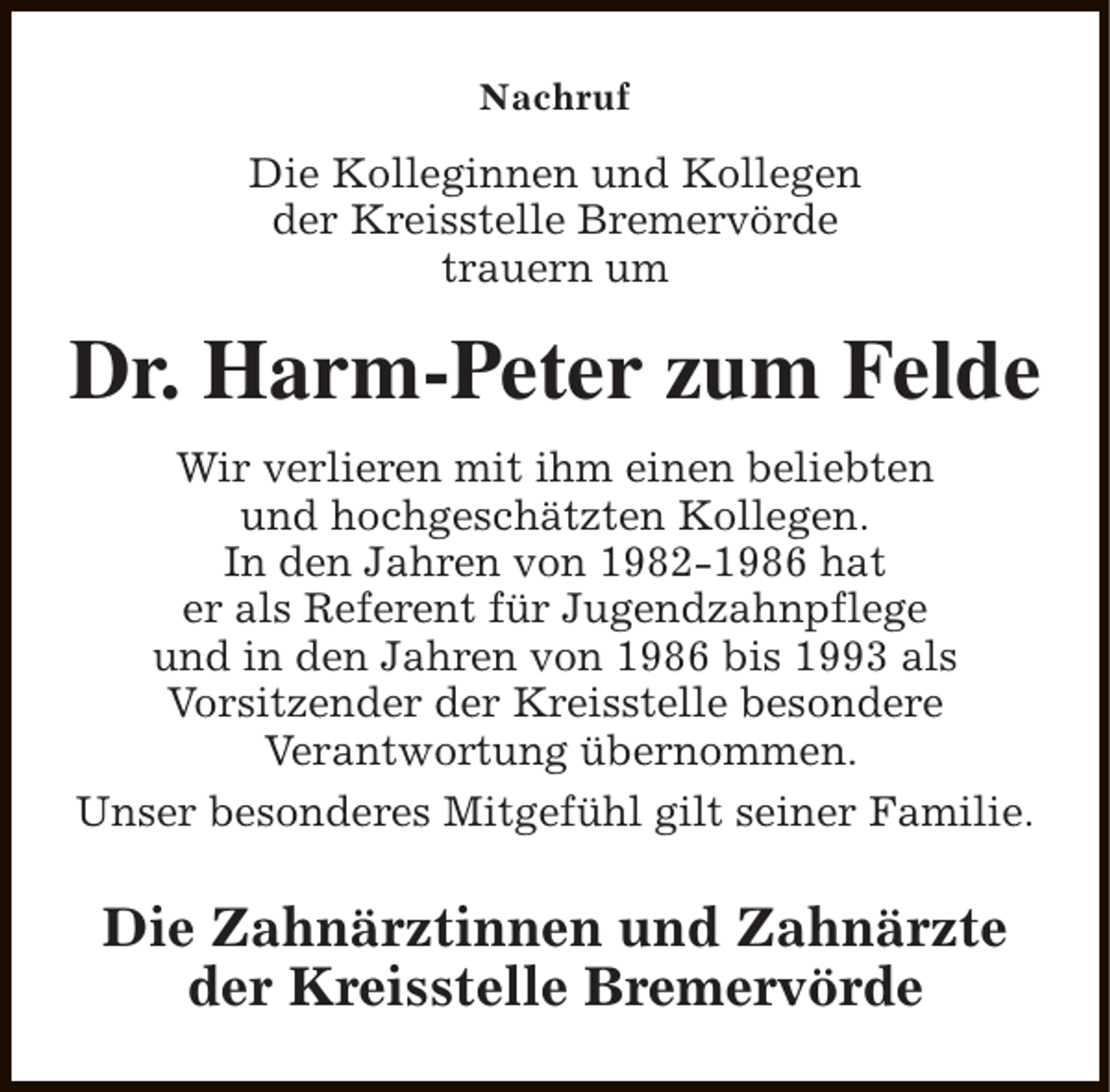 <p>Nachruf</p><p>Die Kolleginnen und Kollegen<br />der Kreisstelle Bremervörde<br />trauern um</p><p>Dr. Harm-Peter zum Felde<br />Wir verlieren mit ihm einen beliebten<br />und hochgeschätzten Kollegen.<br />In den Jahren von 1982-1986 hat<br />er als Referent für Jugendzahnpflege<br />und in den Jahren von 1986 bis 1993 als<br />Vorsitzender der Kreisstelle besondere<br />Verantwortung übernommen.<br />Unser besonderes Mitgefühl gilt seiner Familie.</p><p>Die Zahnärztinnen und Zahnärzte<br />der Kreisstelle Bremervörde</p>